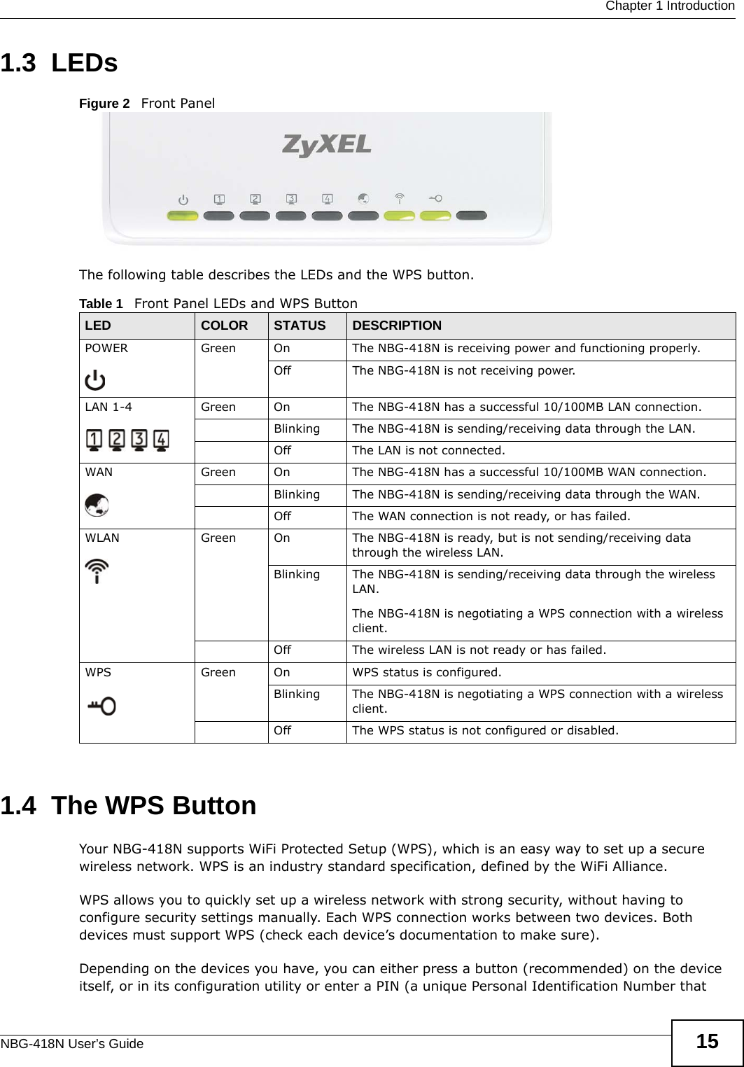  Chapter 1 IntroductionNBG-418N User’s Guide 151.3  LEDsFigure 2   Front PanelThe following table describes the LEDs and the WPS button.1.4  The WPS ButtonYour NBG-418N supports WiFi Protected Setup (WPS), which is an easy way to set up a secure wireless network. WPS is an industry standard specification, defined by the WiFi Alliance.WPS allows you to quickly set up a wireless network with strong security, without having to configure security settings manually. Each WPS connection works between two devices. Both devices must support WPS (check each device’s documentation to make sure). Depending on the devices you have, you can either press a button (recommended) on the device itself, or in its configuration utility or enter a PIN (a unique Personal Identification Number that Table 1   Front Panel LEDs and WPS ButtonLED COLOR STATUS DESCRIPTIONPOWER Green On The NBG-418N is receiving power and functioning properly. Off The NBG-418N is not receiving power.LAN 1-4 Green On The NBG-418N has a successful 10/100MB LAN connection. Blinking The NBG-418N is sending/receiving data through the LAN.Off The LAN is not connected.WAN Green On The NBG-418N has a successful 10/100MB WAN connection.Blinking The NBG-418N is sending/receiving data through the WAN.Off The WAN connection is not ready, or has failed.WLAN  Green On The NBG-418N is ready, but is not sending/receiving data through the wireless LAN. Blinking The NBG-418N is sending/receiving data through the wireless LAN.The NBG-418N is negotiating a WPS connection with a wireless client.Off The wireless LAN is not ready or has failed.WPS Green On WPS status is configured. Blinking The NBG-418N is negotiating a WPS connection with a wireless client.Off The WPS status is not configured or disabled.