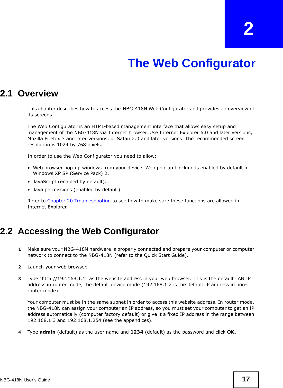 NBG-418N User’s Guide 17CHAPTER   2The Web Configurator2.1  OverviewThis chapter describes how to access the NBG-418N Web Configurator and provides an overview of its screens.The Web Configurator is an HTML-based management interface that allows easy setup and management of the NBG-418N via Internet browser. Use Internet Explorer 6.0 and later versions, Mozilla Firefox 3 and later versions, or Safari 2.0 and later versions. The recommended screen resolution is 1024 by 768 pixels.In order to use the Web Configurator you need to allow:• Web browser pop-up windows from your device. Web pop-up blocking is enabled by default in Windows XP SP (Service Pack) 2.• JavaScript (enabled by default).• Java permissions (enabled by default).Refer to Chapter 20 Troubleshooting to see how to make sure these functions are allowed in Internet Explorer.2.2  Accessing the Web Configurator1Make sure your NBG-418N hardware is properly connected and prepare your computer or computer network to connect to the NBG-418N (refer to the Quick Start Guide).2Launch your web browser.3Type &quot;http://192.168.1.1&quot; as the website address in your web browser. This is the default LAN IP address in router mode, the default device mode (192.168.1.2 is the default IP address in non-router mode).Your computer must be in the same subnet in order to access this website address. In router mode, the NBG-418N can assign your computer an IP address, so you must set your computer to get an IP address automatically (computer factory default) or give it a fixed IP address in the range between 192.168.1.3 and 192.168.1.254 (see the appendices).4Type admin (default) as the user name and 1234 (default) as the password and click OK. 