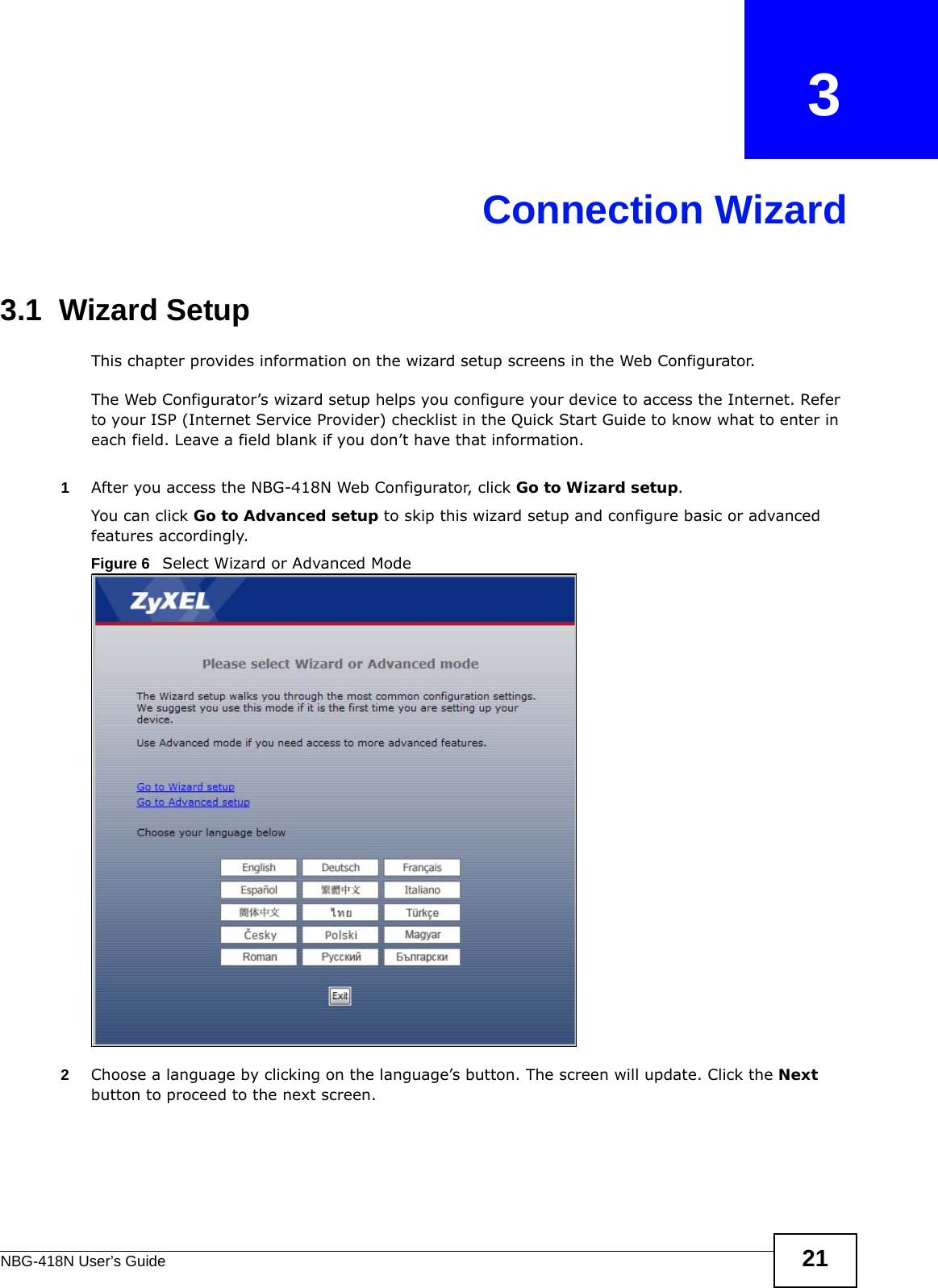 NBG-418N User’s Guide 21CHAPTER   3Connection Wizard3.1  Wizard SetupThis chapter provides information on the wizard setup screens in the Web Configurator.The Web Configurator’s wizard setup helps you configure your device to access the Internet. Refer to your ISP (Internet Service Provider) checklist in the Quick Start Guide to know what to enter in each field. Leave a field blank if you don’t have that information.1After you access the NBG-418N Web Configurator, click Go to Wizard setup.You can click Go to Advanced setup to skip this wizard setup and configure basic or advanced features accordingly.Figure 6   Select Wizard or Advanced Mode2Choose a language by clicking on the language’s button. The screen will update. Click the Next button to proceed to the next screen.