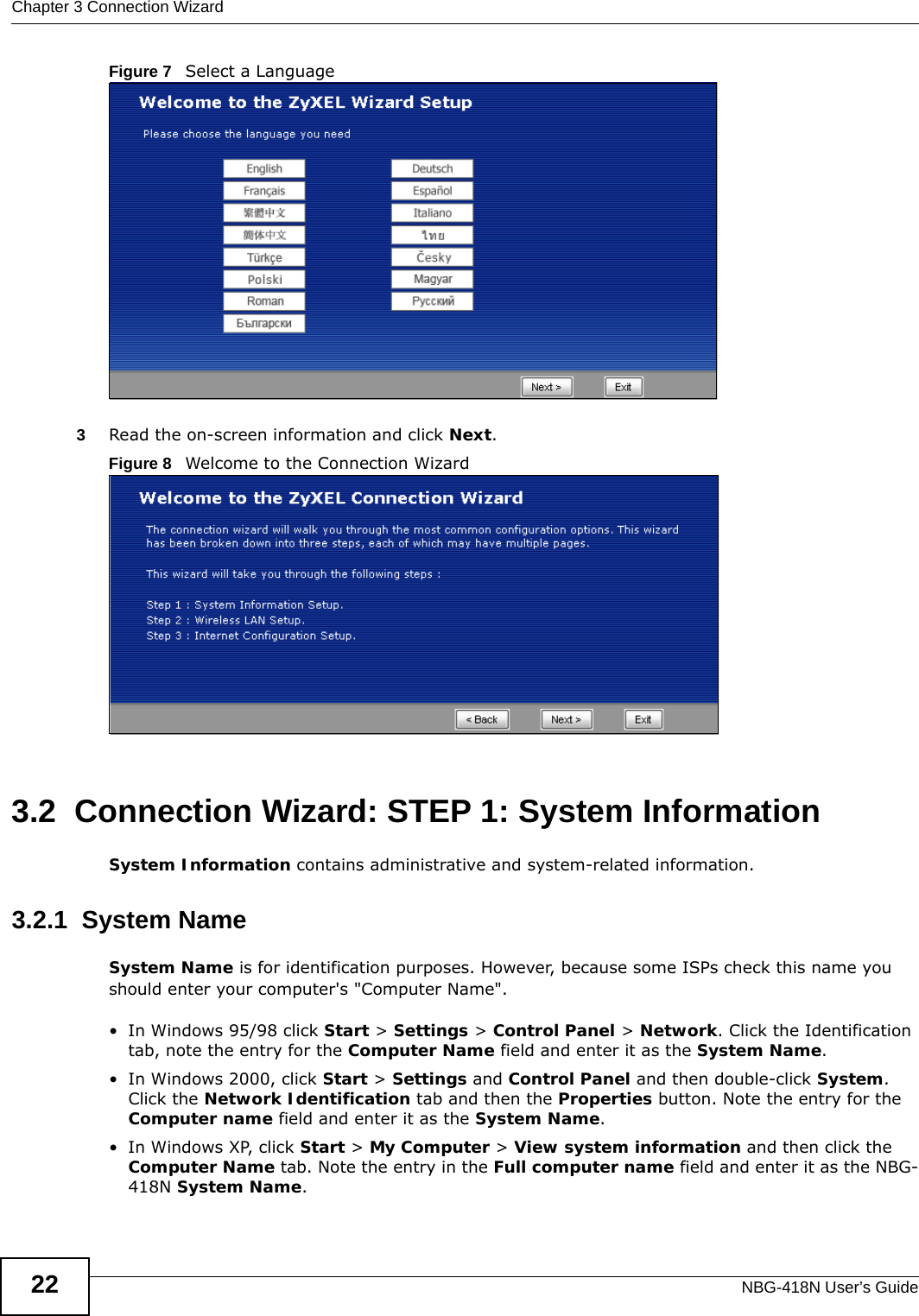 Chapter 3 Connection WizardNBG-418N User’s Guide22Figure 7   Select a Language3Read the on-screen information and click Next.Figure 8   Welcome to the Connection Wizard3.2  Connection Wizard: STEP 1: System InformationSystem Information contains administrative and system-related information.3.2.1  System NameSystem Name is for identification purposes. However, because some ISPs check this name you should enter your computer&apos;s &quot;Computer Name&quot;. • In Windows 95/98 click Start &gt; Settings &gt; Control Panel &gt; Network. Click the Identification tab, note the entry for the Computer Name field and enter it as the System Name.• In Windows 2000, click Start &gt; Settings and Control Panel and then double-click System. Click the Network Identification tab and then the Properties button. Note the entry for the Computer name field and enter it as the System Name.• In Windows XP, click Start &gt; My Computer &gt; View system information and then click the Computer Name tab. Note the entry in the Full computer name field and enter it as the NBG-418N System Name.