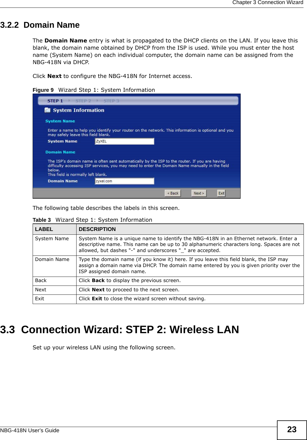  Chapter 3 Connection WizardNBG-418N User’s Guide 233.2.2  Domain NameThe Domain Name entry is what is propagated to the DHCP clients on the LAN. If you leave this blank, the domain name obtained by DHCP from the ISP is used. While you must enter the host name (System Name) on each individual computer, the domain name can be assigned from the NBG-418N via DHCP.Click Next to configure the NBG-418N for Internet access.Figure 9   Wizard Step 1: System InformationThe following table describes the labels in this screen.3.3  Connection Wizard: STEP 2: Wireless LANSet up your wireless LAN using the following screen.Table 3   Wizard Step 1: System InformationLABEL DESCRIPTIONSystem Name System Name is a unique name to identify the NBG-418N in an Ethernet network. Enter a descriptive name. This name can be up to 30 alphanumeric characters long. Spaces are not allowed, but dashes &quot;-&quot; and underscores &quot;_&quot; are accepted. Domain Name Type the domain name (if you know it) here. If you leave this field blank, the ISP may assign a domain name via DHCP. The domain name entered by you is given priority over the ISP assigned domain name.Back Click Back to display the previous screen.Next Click Next to proceed to the next screen. Exit Click Exit to close the wizard screen without saving.