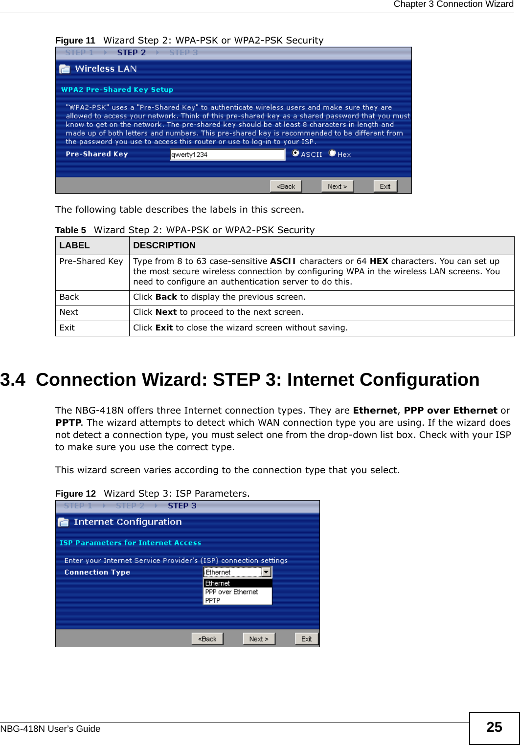  Chapter 3 Connection WizardNBG-418N User’s Guide 25Figure 11   Wizard Step 2: WPA-PSK or WPA2-PSK SecurityThe following table describes the labels in this screen. 3.4  Connection Wizard: STEP 3: Internet ConfigurationThe NBG-418N offers three Internet connection types. They are Ethernet, PPP over Ethernet or PPTP. The wizard attempts to detect which WAN connection type you are using. If the wizard does not detect a connection type, you must select one from the drop-down list box. Check with your ISP to make sure you use the correct type.This wizard screen varies according to the connection type that you select.Figure 12   Wizard Step 3: ISP Parameters.Table 5   Wizard Step 2: WPA-PSK or WPA2-PSK SecurityLABEL DESCRIPTIONPre-Shared Key Type from 8 to 63 case-sensitive ASCII characters or 64 HEX characters. You can set up the most secure wireless connection by configuring WPA in the wireless LAN screens. You need to configure an authentication server to do this.Back Click Back to display the previous screen.Next Click Next to proceed to the next screen. Exit Click Exit to close the wizard screen without saving.