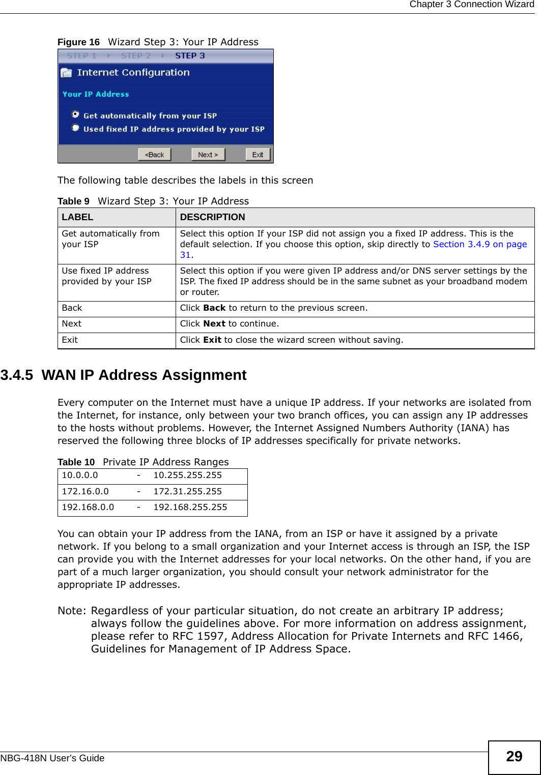  Chapter 3 Connection WizardNBG-418N User’s Guide 29Figure 16   Wizard Step 3: Your IP AddressThe following table describes the labels in this screen3.4.5  WAN IP Address AssignmentEvery computer on the Internet must have a unique IP address. If your networks are isolated from the Internet, for instance, only between your two branch offices, you can assign any IP addresses to the hosts without problems. However, the Internet Assigned Numbers Authority (IANA) has reserved the following three blocks of IP addresses specifically for private networks.You can obtain your IP address from the IANA, from an ISP or have it assigned by a private network. If you belong to a small organization and your Internet access is through an ISP, the ISP can provide you with the Internet addresses for your local networks. On the other hand, if you are part of a much larger organization, you should consult your network administrator for the appropriate IP addresses.Note: Regardless of your particular situation, do not create an arbitrary IP address; always follow the guidelines above. For more information on address assignment, please refer to RFC 1597, Address Allocation for Private Internets and RFC 1466, Guidelines for Management of IP Address Space.Table 9   Wizard Step 3: Your IP AddressLABEL DESCRIPTIONGet automatically from your ISP Select this option If your ISP did not assign you a fixed IP address. This is the default selection. If you choose this option, skip directly to Section 3.4.9 on page 31.Use fixed IP address provided by your ISPSelect this option if you were given IP address and/or DNS server settings by the ISP. The fixed IP address should be in the same subnet as your broadband modem or router. Back Click Back to return to the previous screen.Next Click Next to continue. Exit Click Exit to close the wizard screen without saving.Table 10   Private IP Address Ranges10.0.0.0 -10.255.255.255172.16.0.0 -172.31.255.255192.168.0.0 -192.168.255.255