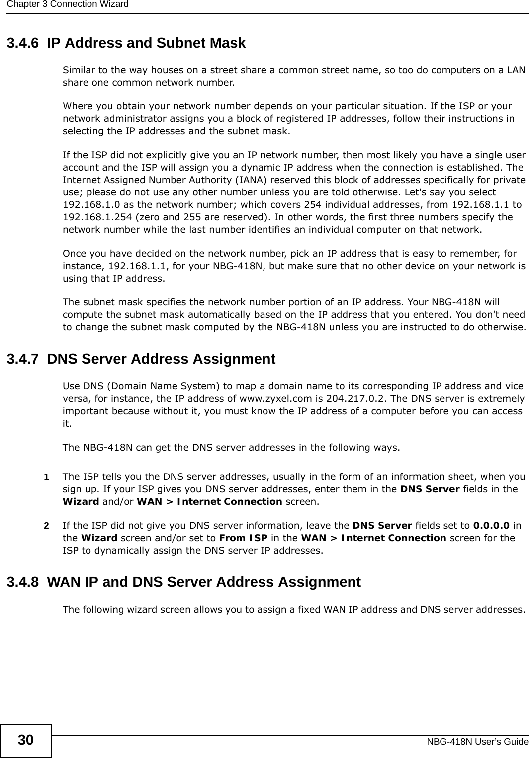 Chapter 3 Connection WizardNBG-418N User’s Guide303.4.6  IP Address and Subnet MaskSimilar to the way houses on a street share a common street name, so too do computers on a LAN share one common network number.Where you obtain your network number depends on your particular situation. If the ISP or your network administrator assigns you a block of registered IP addresses, follow their instructions in selecting the IP addresses and the subnet mask.If the ISP did not explicitly give you an IP network number, then most likely you have a single user account and the ISP will assign you a dynamic IP address when the connection is established. The Internet Assigned Number Authority (IANA) reserved this block of addresses specifically for private use; please do not use any other number unless you are told otherwise. Let&apos;s say you select 192.168.1.0 as the network number; which covers 254 individual addresses, from 192.168.1.1 to 192.168.1.254 (zero and 255 are reserved). In other words, the first three numbers specify the network number while the last number identifies an individual computer on that network.Once you have decided on the network number, pick an IP address that is easy to remember, for instance, 192.168.1.1, for your NBG-418N, but make sure that no other device on your network is using that IP address.The subnet mask specifies the network number portion of an IP address. Your NBG-418N will compute the subnet mask automatically based on the IP address that you entered. You don&apos;t need to change the subnet mask computed by the NBG-418N unless you are instructed to do otherwise.3.4.7  DNS Server Address AssignmentUse DNS (Domain Name System) to map a domain name to its corresponding IP address and vice versa, for instance, the IP address of www.zyxel.com is 204.217.0.2. The DNS server is extremely important because without it, you must know the IP address of a computer before you can access it. The NBG-418N can get the DNS server addresses in the following ways.1The ISP tells you the DNS server addresses, usually in the form of an information sheet, when you sign up. If your ISP gives you DNS server addresses, enter them in the DNS Server fields in the Wizard and/or WAN &gt; Internet Connection screen.2If the ISP did not give you DNS server information, leave the DNS Server fields set to 0.0.0.0 in the Wizard screen and/or set to From ISP in the WAN &gt; Internet Connection screen for the ISP to dynamically assign the DNS server IP addresses.3.4.8  WAN IP and DNS Server Address AssignmentThe following wizard screen allows you to assign a fixed WAN IP address and DNS server addresses. 
