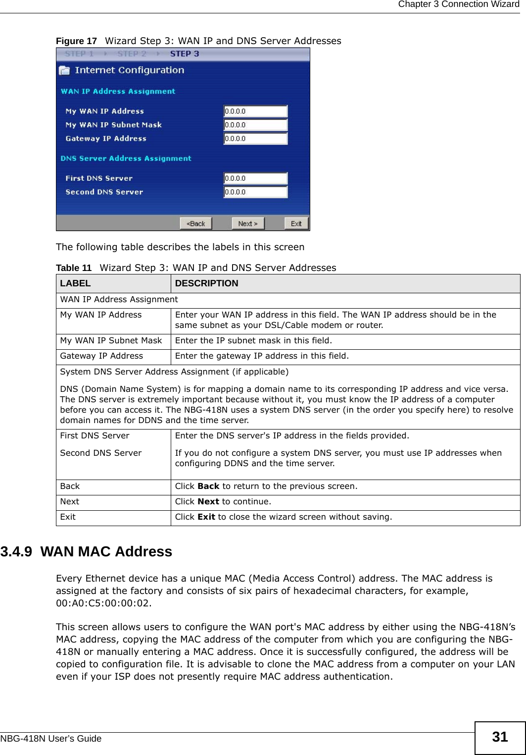  Chapter 3 Connection WizardNBG-418N User’s Guide 31Figure 17   Wizard Step 3: WAN IP and DNS Server AddressesThe following table describes the labels in this screen3.4.9  WAN MAC AddressEvery Ethernet device has a unique MAC (Media Access Control) address. The MAC address is assigned at the factory and consists of six pairs of hexadecimal characters, for example, 00:A0:C5:00:00:02.This screen allows users to configure the WAN port&apos;s MAC address by either using the NBG-418N’s MAC address, copying the MAC address of the computer from which you are configuring the NBG-418N or manually entering a MAC address. Once it is successfully configured, the address will be copied to configuration file. It is advisable to clone the MAC address from a computer on your LAN even if your ISP does not presently require MAC address authentication.Table 11   Wizard Step 3: WAN IP and DNS Server AddressesLABEL DESCRIPTIONWAN IP Address Assignment My WAN IP Address Enter your WAN IP address in this field. The WAN IP address should be in the same subnet as your DSL/Cable modem or router.My WAN IP Subnet Mask Enter the IP subnet mask in this field.Gateway IP Address  Enter the gateway IP address in this field. System DNS Server Address Assignment (if applicable)DNS (Domain Name System) is for mapping a domain name to its corresponding IP address and vice versa. The DNS server is extremely important because without it, you must know the IP address of a computer before you can access it. The NBG-418N uses a system DNS server (in the order you specify here) to resolve domain names for DDNS and the time server.First DNS ServerSecond DNS Server Enter the DNS server&apos;s IP address in the fields provided.If you do not configure a system DNS server, you must use IP addresses when configuring DDNS and the time server.Back Click Back to return to the previous screen.Next Click Next to continue. Exit Click Exit to close the wizard screen without saving.