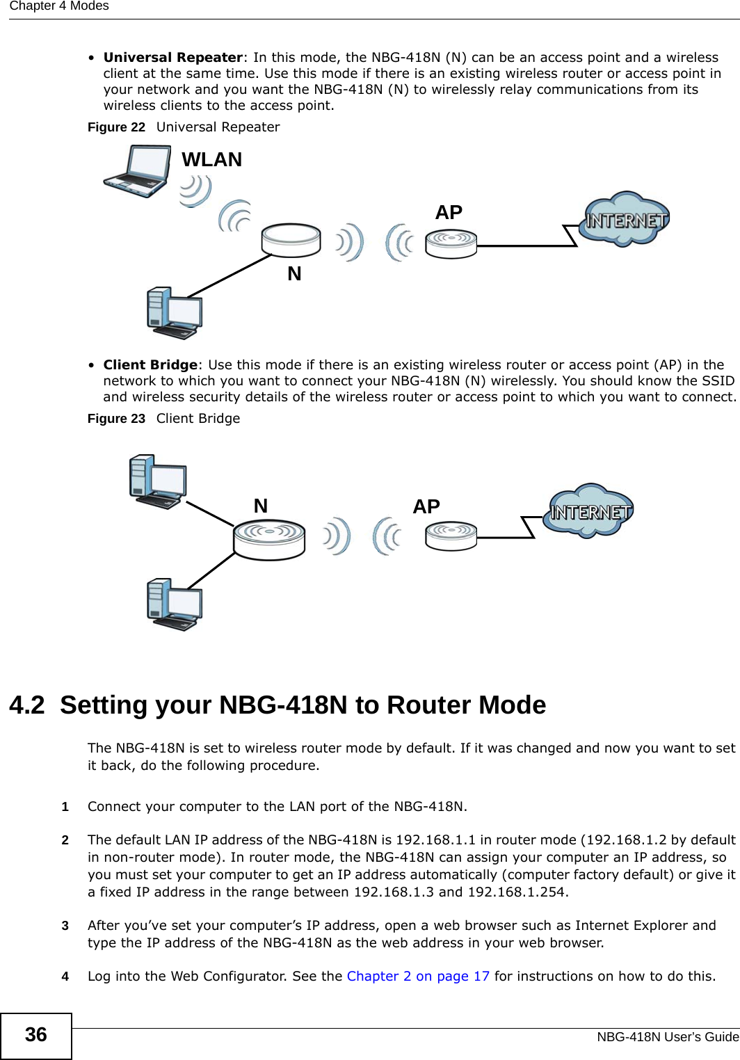 Chapter 4 ModesNBG-418N User’s Guide36•Universal Repeater: In this mode, the NBG-418N (N) can be an access point and a wireless client at the same time. Use this mode if there is an existing wireless router or access point in your network and you want the NBG-418N (N) to wirelessly relay communications from its wireless clients to the access point.Figure 22   Universal Repeater •Client Bridge: Use this mode if there is an existing wireless router or access point (AP) in the network to which you want to connect your NBG-418N (N) wirelessly. You should know the SSID and wireless security details of the wireless router or access point to which you want to connect.Figure 23   Client Bridge4.2  Setting your NBG-418N to Router ModeThe NBG-418N is set to wireless router mode by default. If it was changed and now you want to set it back, do the following procedure.1Connect your computer to the LAN port of the NBG-418N. 2The default LAN IP address of the NBG-418N is 192.168.1.1 in router mode (192.168.1.2 by default in non-router mode). In router mode, the NBG-418N can assign your computer an IP address, so you must set your computer to get an IP address automatically (computer factory default) or give it a fixed IP address in the range between 192.168.1.3 and 192.168.1.254.3After you’ve set your computer’s IP address, open a web browser such as Internet Explorer and type the IP address of the NBG-418N as the web address in your web browser.4Log into the Web Configurator. See the Chapter 2 on page 17 for instructions on how to do this.LEWNAPWLANLEWNAP