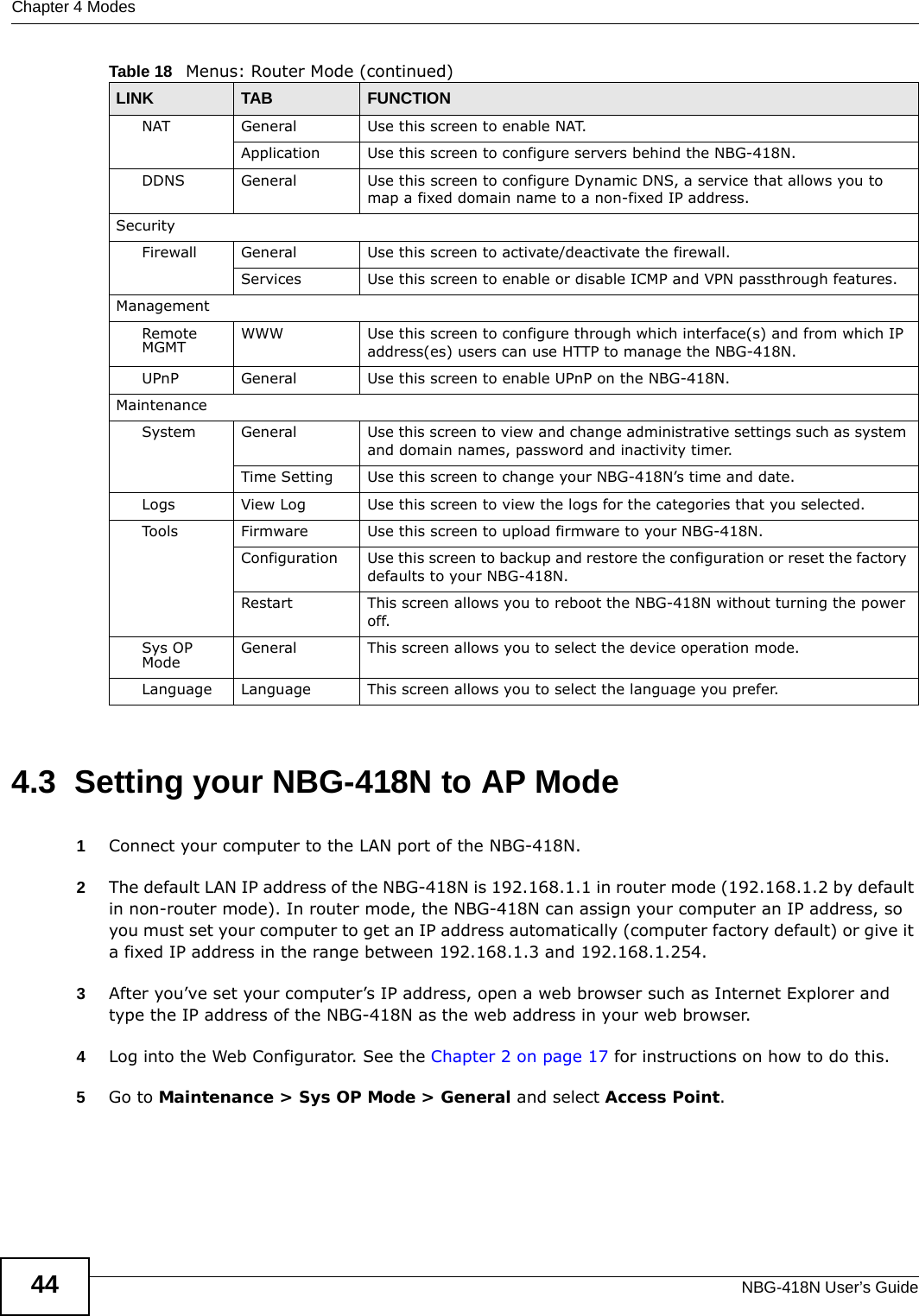 Chapter 4 ModesNBG-418N User’s Guide444.3  Setting your NBG-418N to AP Mode1Connect your computer to the LAN port of the NBG-418N. 2The default LAN IP address of the NBG-418N is 192.168.1.1 in router mode (192.168.1.2 by default in non-router mode). In router mode, the NBG-418N can assign your computer an IP address, so you must set your computer to get an IP address automatically (computer factory default) or give it a fixed IP address in the range between 192.168.1.3 and 192.168.1.254.3After you’ve set your computer’s IP address, open a web browser such as Internet Explorer and type the IP address of the NBG-418N as the web address in your web browser.4Log into the Web Configurator. See the Chapter 2 on page 17 for instructions on how to do this.5Go to Maintenance &gt; Sys OP Mode &gt; General and select Access Point.NAT General Use this screen to enable NAT.Application Use this screen to configure servers behind the NBG-418N.DDNS General Use this screen to configure Dynamic DNS, a service that allows you to map a fixed domain name to a non-fixed IP address.SecurityFirewall General Use this screen to activate/deactivate the firewall.Services Use this screen to enable or disable ICMP and VPN passthrough features.ManagementRemote MGMT WWW Use this screen to configure through which interface(s) and from which IP address(es) users can use HTTP to manage the NBG-418N.UPnP General Use this screen to enable UPnP on the NBG-418N. MaintenanceSystem General Use this screen to view and change administrative settings such as system and domain names, password and inactivity timer.Time Setting Use this screen to change your NBG-418N’s time and date.Logs View Log Use this screen to view the logs for the categories that you selected.Tools Firmware Use this screen to upload firmware to your NBG-418N.Configuration Use this screen to backup and restore the configuration or reset the factory defaults to your NBG-418N. Restart This screen allows you to reboot the NBG-418N without turning the power off.Sys OP Mode General This screen allows you to select the device operation mode.Language Language This screen allows you to select the language you prefer.Table 18   Menus: Router Mode (continued)LINK TAB FUNCTION