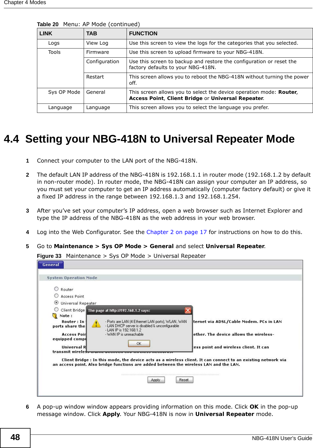 Chapter 4 ModesNBG-418N User’s Guide484.4  Setting your NBG-418N to Universal Repeater Mode1Connect your computer to the LAN port of the NBG-418N. 2The default LAN IP address of the NBG-418N is 192.168.1.1 in router mode (192.168.1.2 by default in non-router mode). In router mode, the NBG-418N can assign your computer an IP address, so you must set your computer to get an IP address automatically (computer factory default) or give it a fixed IP address in the range between 192.168.1.3 and 192.168.1.254.3After you’ve set your computer’s IP address, open a web browser such as Internet Explorer and type the IP address of the NBG-418N as the web address in your web browser.4Log into the Web Configurator. See the Chapter 2 on page 17 for instructions on how to do this.5Go to Maintenance &gt; Sys OP Mode &gt; General and select Universal Repeater.Figure 33   Maintenance &gt; Sys OP Mode &gt; Universal Repeater6A pop-up window window appears providing information on this mode. Click OK in the pop-up message window. Click Apply. Your NBG-418N is now in Universal Repeater mode.Logs View Log Use this screen to view the logs for the categories that you selected.Tools Firmware Use this screen to upload firmware to your NBG-418N.Configuration Use this screen to backup and restore the configuration or reset the factory defaults to your NBG-418N. Restart This screen allows you to reboot the NBG-418N without turning the power off.Sys OP Mode General This screen allows you to select the device operation mode: Router, Access Point, Client Bridge or Universal Repeater.Language Language This screen allows you to select the language you prefer.Table 20   Menu: AP Mode (continued)LINK TAB FUNCTION