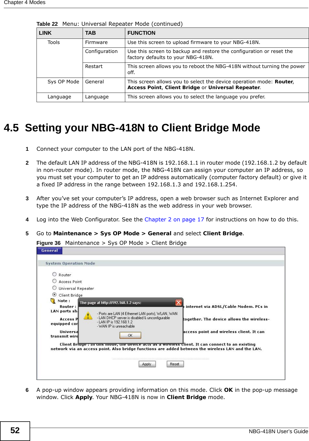 Chapter 4 ModesNBG-418N User’s Guide524.5  Setting your NBG-418N to Client Bridge Mode1Connect your computer to the LAN port of the NBG-418N. 2The default LAN IP address of the NBG-418N is 192.168.1.1 in router mode (192.168.1.2 by default in non-router mode). In router mode, the NBG-418N can assign your computer an IP address, so you must set your computer to get an IP address automatically (computer factory default) or give it a fixed IP address in the range between 192.168.1.3 and 192.168.1.254.3After you’ve set your computer’s IP address, open a web browser such as Internet Explorer and type the IP address of the NBG-418N as the web address in your web browser.4Log into the Web Configurator. See the Chapter 2 on page 17 for instructions on how to do this.5Go to Maintenance &gt; Sys OP Mode &gt; General and select Client Bridge.Figure 36   Maintenance &gt; Sys OP Mode &gt; Client Bridge 6A pop-up window appears providing information on this mode. Click OK in the pop-up message window. Click Apply. Your NBG-418N is now in Client Bridge mode.Tools Firmware Use this screen to upload firmware to your NBG-418N.Configuration Use this screen to backup and restore the configuration or reset the factory defaults to your NBG-418N. Restart This screen allows you to reboot the NBG-418N without turning the power off.Sys OP Mode General This screen allows you to select the device operation mode: Router, Access Point, Client Bridge or Universal Repeater.Language Language This screen allows you to select the language you prefer.Table 22   Menu: Universal Repeater Mode (continued)LINK TAB FUNCTION