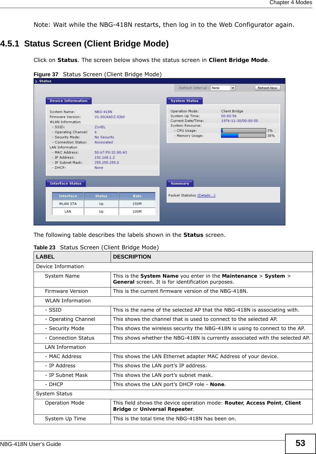  Chapter 4 ModesNBG-418N User’s Guide 53Note: Wait while the NBG-418N restarts, then log in to the Web Configurator again.4.5.1  Status Screen (Client Bridge Mode)Click on Status. The screen below shows the status screen in Client Bridge Mode. Figure 37   Status Screen (Client Bridge Mode) The following table describes the labels shown in the Status screen.Table 23   Status Screen (Client Bridge Mode)LABEL DESCRIPTIONDevice InformationSystem Name This is the System Name you enter in the Maintenance &gt; System &gt; General screen. It is for identification purposes.Firmware Version This is the current firmware version of the NBG-418N. WLAN Information- SSID This is the name of the selected AP that the NBG-418N is associating with. - Operating Channel This shows the channel that is used to connect to the selected AP.- Security Mode This shows the wireless security the NBG-418N is using to connect to the AP.- Connection Status This shows whether the NBG-418N is currently associated with the selected AP.LAN Information- MAC Address This shows the LAN Ethernet adapter MAC Address of your device.- IP Address This shows the LAN port’s IP address.- IP Subnet Mask This shows the LAN port’s subnet mask.- DHCP This shows the LAN port’s DHCP role - None.System StatusOperation Mode This field shows the device operation mode: Router, Access Point, Client Bridge or Universal Repeater.System Up Time This is the total time the NBG-418N has been on.