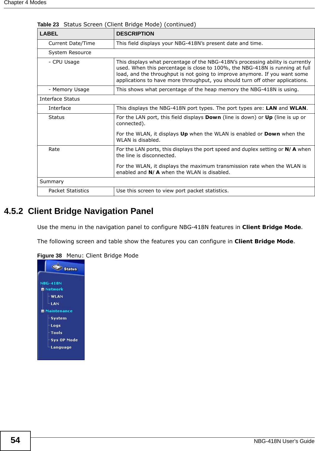 Chapter 4 ModesNBG-418N User’s Guide544.5.2  Client Bridge Navigation PanelUse the menu in the navigation panel to configure NBG-418N features in Client Bridge Mode.The following screen and table show the features you can configure in Client Bridge Mode.Figure 38   Menu: Client Bridge ModeCurrent Date/Time This field displays your NBG-418N’s present date and time.System Resource- CPU Usage This displays what percentage of the NBG-418N’s processing ability is currently used. When this percentage is close to 100%, the NBG-418N is running at full load, and the throughput is not going to improve anymore. If you want some applications to have more throughput, you should turn off other applications.- Memory Usage This shows what percentage of the heap memory the NBG-418N is using. Interface StatusInterface This displays the NBG-418N port types. The port types are: LAN and WLAN.Status For the LAN port, this field displays Down (line is down) or Up (line is up or connected).For the WLAN, it displays Up when the WLAN is enabled or Down when the WLAN is disabled.Rate For the LAN ports, this displays the port speed and duplex setting or N/A when the line is disconnected.For the WLAN, it displays the maximum transmission rate when the WLAN is enabled and N/A when the WLAN is disabled.SummaryPacket Statistics Use this screen to view port packet statistics.Table 23   Status Screen (Client Bridge Mode) (continued)LABEL DESCRIPTION