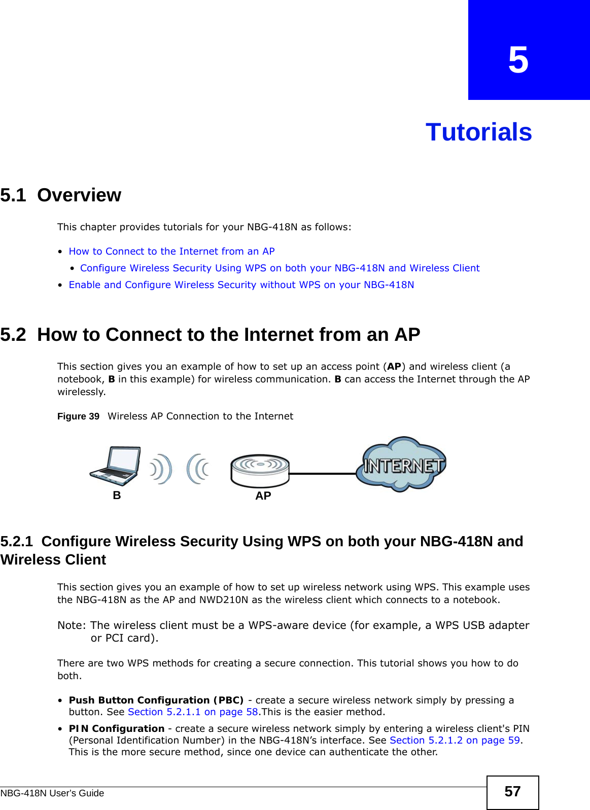 NBG-418N User’s Guide 57CHAPTER   5Tutorials5.1  OverviewThis chapter provides tutorials for your NBG-418N as follows:•How to Connect to the Internet from an AP•Configure Wireless Security Using WPS on both your NBG-418N and Wireless Client•Enable and Configure Wireless Security without WPS on your NBG-418N5.2  How to Connect to the Internet from an APThis section gives you an example of how to set up an access point (AP) and wireless client (a notebook, B in this example) for wireless communication. B can access the Internet through the AP wirelessly.Figure 39   Wireless AP Connection to the Internet5.2.1  Configure Wireless Security Using WPS on both your NBG-418N and Wireless ClientThis section gives you an example of how to set up wireless network using WPS. This example uses the NBG-418N as the AP and NWD210N as the wireless client which connects to a notebook. Note: The wireless client must be a WPS-aware device (for example, a WPS USB adapter or PCI card).There are two WPS methods for creating a secure connection. This tutorial shows you how to do both.•Push Button Configuration (PBC) - create a secure wireless network simply by pressing a button. See Section 5.2.1.1 on page 58.This is the easier method.•PIN Configuration - create a secure wireless network simply by entering a wireless client&apos;s PIN (Personal Identification Number) in the NBG-418N’s interface. See Section 5.2.1.2 on page 59. This is the more secure method, since one device can authenticate the other.APB