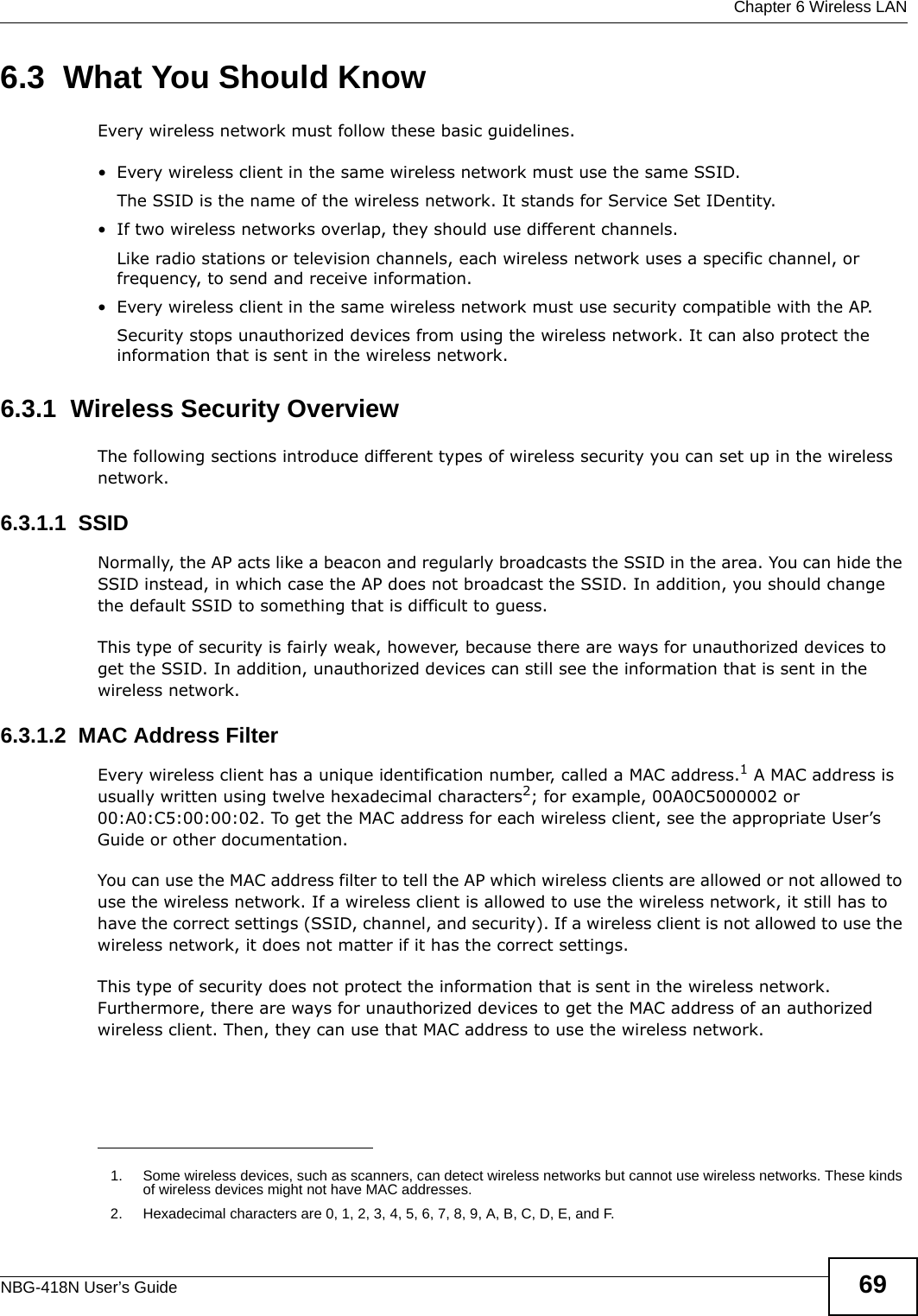  Chapter 6 Wireless LANNBG-418N User’s Guide 696.3  What You Should KnowEvery wireless network must follow these basic guidelines.• Every wireless client in the same wireless network must use the same SSID.The SSID is the name of the wireless network. It stands for Service Set IDentity.• If two wireless networks overlap, they should use different channels.Like radio stations or television channels, each wireless network uses a specific channel, or frequency, to send and receive information.• Every wireless client in the same wireless network must use security compatible with the AP.Security stops unauthorized devices from using the wireless network. It can also protect the information that is sent in the wireless network.6.3.1  Wireless Security OverviewThe following sections introduce different types of wireless security you can set up in the wireless network.6.3.1.1  SSIDNormally, the AP acts like a beacon and regularly broadcasts the SSID in the area. You can hide the SSID instead, in which case the AP does not broadcast the SSID. In addition, you should change the default SSID to something that is difficult to guess.This type of security is fairly weak, however, because there are ways for unauthorized devices to get the SSID. In addition, unauthorized devices can still see the information that is sent in the wireless network.6.3.1.2  MAC Address FilterEvery wireless client has a unique identification number, called a MAC address.1 A MAC address is usually written using twelve hexadecimal characters2; for example, 00A0C5000002 or 00:A0:C5:00:00:02. To get the MAC address for each wireless client, see the appropriate User’s Guide or other documentation.You can use the MAC address filter to tell the AP which wireless clients are allowed or not allowed to use the wireless network. If a wireless client is allowed to use the wireless network, it still has to have the correct settings (SSID, channel, and security). If a wireless client is not allowed to use the wireless network, it does not matter if it has the correct settings.This type of security does not protect the information that is sent in the wireless network. Furthermore, there are ways for unauthorized devices to get the MAC address of an authorized wireless client. Then, they can use that MAC address to use the wireless network.1. Some wireless devices, such as scanners, can detect wireless networks but cannot use wireless networks. These kinds of wireless devices might not have MAC addresses.2. Hexadecimal characters are 0, 1, 2, 3, 4, 5, 6, 7, 8, 9, A, B, C, D, E, and F.