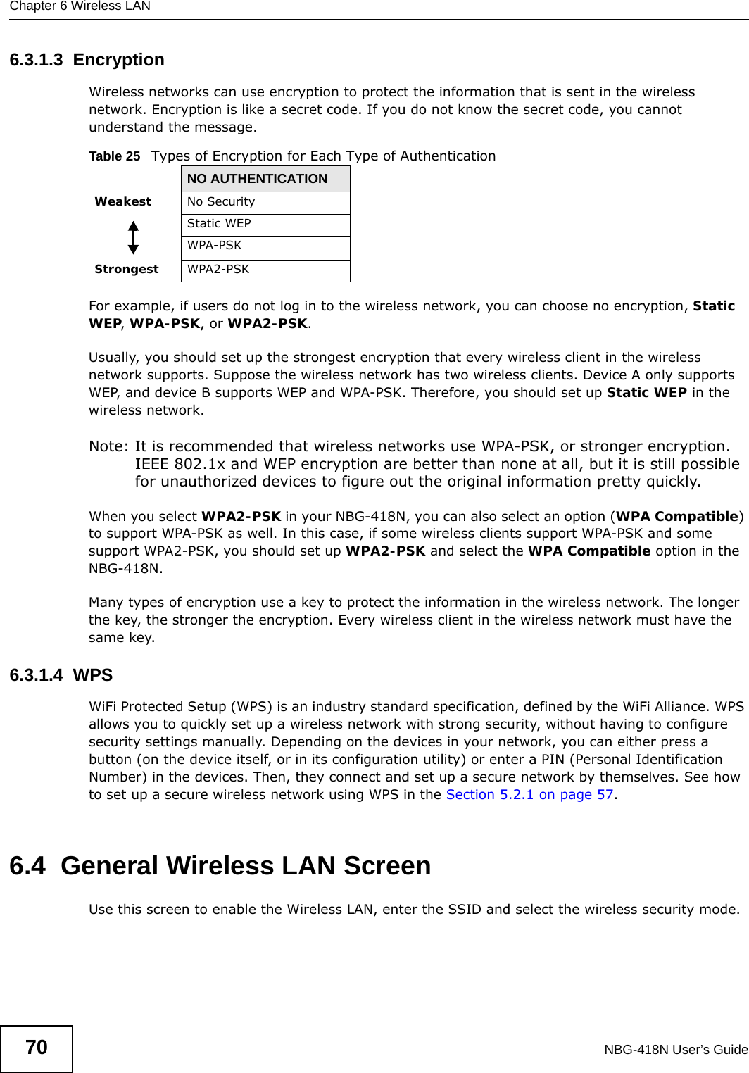 Chapter 6 Wireless LANNBG-418N User’s Guide706.3.1.3  EncryptionWireless networks can use encryption to protect the information that is sent in the wireless network. Encryption is like a secret code. If you do not know the secret code, you cannot understand the message.For example, if users do not log in to the wireless network, you can choose no encryption, Static WEP, WPA-PSK, or WPA2-PSK.Usually, you should set up the strongest encryption that every wireless client in the wireless network supports. Suppose the wireless network has two wireless clients. Device A only supports WEP, and device B supports WEP and WPA-PSK. Therefore, you should set up Static WEP in the wireless network.Note: It is recommended that wireless networks use WPA-PSK, or stronger encryption. IEEE 802.1x and WEP encryption are better than none at all, but it is still possible for unauthorized devices to figure out the original information pretty quickly.When you select WPA2-PSK in your NBG-418N, you can also select an option (WPA Compatible) to support WPA-PSK as well. In this case, if some wireless clients support WPA-PSK and some support WPA2-PSK, you should set up WPA2-PSK and select the WPA Compatible option in the NBG-418N.Many types of encryption use a key to protect the information in the wireless network. The longer the key, the stronger the encryption. Every wireless client in the wireless network must have the same key.6.3.1.4  WPSWiFi Protected Setup (WPS) is an industry standard specification, defined by the WiFi Alliance. WPS allows you to quickly set up a wireless network with strong security, without having to configure security settings manually. Depending on the devices in your network, you can either press a button (on the device itself, or in its configuration utility) or enter a PIN (Personal Identification Number) in the devices. Then, they connect and set up a secure network by themselves. See how to set up a secure wireless network using WPS in the Section 5.2.1 on page 57. 6.4  General Wireless LAN Screen Use this screen to enable the Wireless LAN, enter the SSID and select the wireless security mode.Table 25   Types of Encryption for Each Type of AuthenticationNO AUTHENTICATIONWeakest No SecurityStatic WEPWPA-PSKStrongest WPA2-PSK