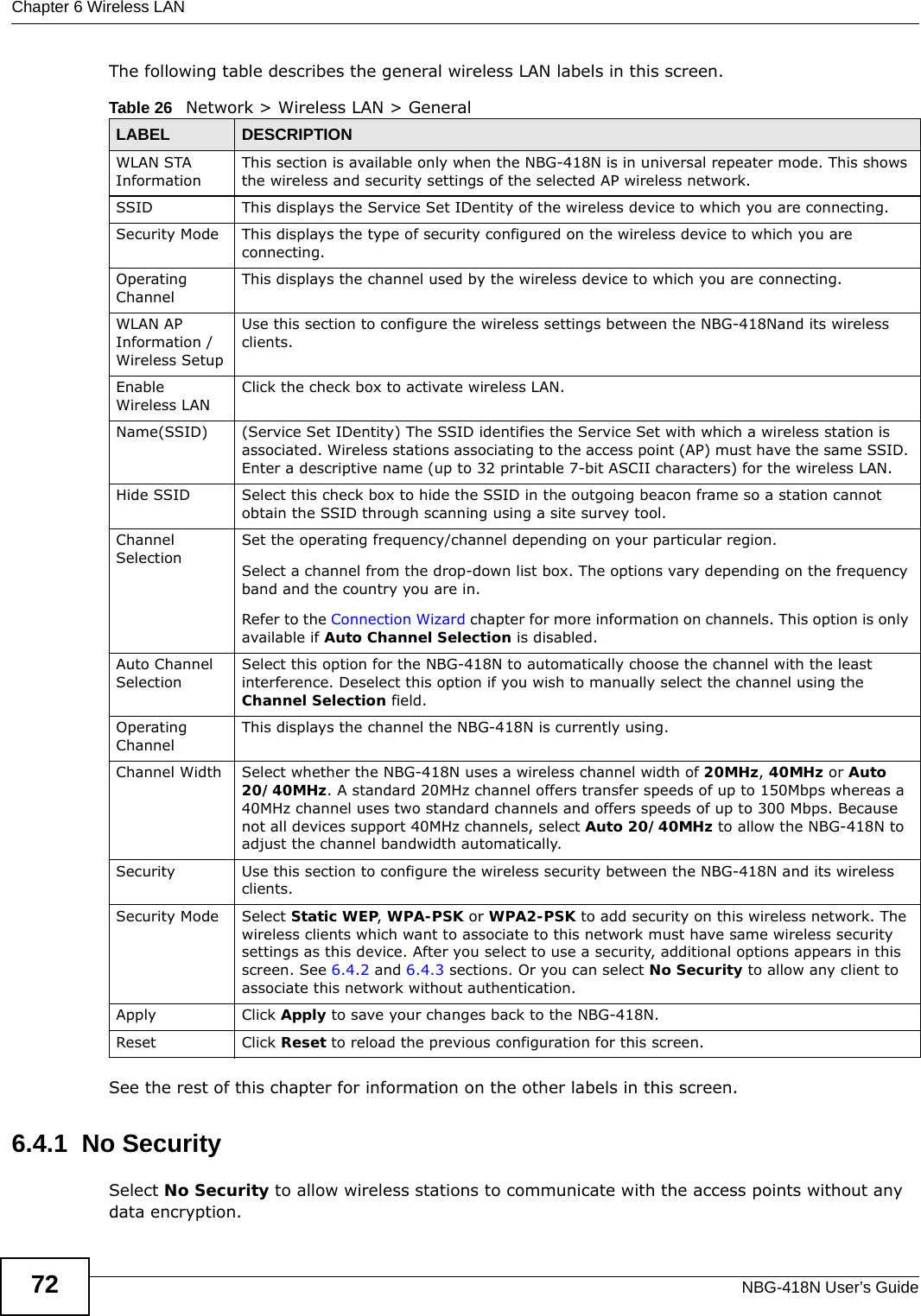 Chapter 6 Wireless LANNBG-418N User’s Guide72The following table describes the general wireless LAN labels in this screen.See the rest of this chapter for information on the other labels in this screen. 6.4.1  No SecuritySelect No Security to allow wireless stations to communicate with the access points without any data encryption. Table 26   Network &gt; Wireless LAN &gt; GeneralLABEL DESCRIPTIONWLAN STA InformationThis section is available only when the NBG-418N is in universal repeater mode. This shows the wireless and security settings of the selected AP wireless network.SSID This displays the Service Set IDentity of the wireless device to which you are connecting.Security Mode This displays the type of security configured on the wireless device to which you are connecting.Operating Channel This displays the channel used by the wireless device to which you are connecting.WLAN AP Information / Wireless SetupUse this section to configure the wireless settings between the NBG-418Nand its wireless clients.Enable Wireless LANClick the check box to activate wireless LAN.Name(SSID) (Service Set IDentity) The SSID identifies the Service Set with which a wireless station is associated. Wireless stations associating to the access point (AP) must have the same SSID. Enter a descriptive name (up to 32 printable 7-bit ASCII characters) for the wireless LAN. Hide SSID Select this check box to hide the SSID in the outgoing beacon frame so a station cannot obtain the SSID through scanning using a site survey tool.Channel SelectionSet the operating frequency/channel depending on your particular region. Select a channel from the drop-down list box. The options vary depending on the frequency band and the country you are in.Refer to the Connection Wizard chapter for more information on channels. This option is only available if Auto Channel Selection is disabled.Auto Channel SelectionSelect this option for the NBG-418N to automatically choose the channel with the least interference. Deselect this option if you wish to manually select the channel using the Channel Selection field.Operating Channel This displays the channel the NBG-418N is currently using.Channel Width Select whether the NBG-418N uses a wireless channel width of 20MHz, 40MHz or Auto 20/40MHz. A standard 20MHz channel offers transfer speeds of up to 150Mbps whereas a 40MHz channel uses two standard channels and offers speeds of up to 300 Mbps. Because not all devices support 40MHz channels, select Auto 20/40MHz to allow the NBG-418N to adjust the channel bandwidth automatically.Security Use this section to configure the wireless security between the NBG-418N and its wireless clients.Security Mode Select Static WEP, WPA-PSK or WPA2-PSK to add security on this wireless network. The wireless clients which want to associate to this network must have same wireless security settings as this device. After you select to use a security, additional options appears in this screen. See 6.4.2 and 6.4.3 sections. Or you can select No Security to allow any client to associate this network without authentication.Apply Click Apply to save your changes back to the NBG-418N.Reset Click Reset to reload the previous configuration for this screen.