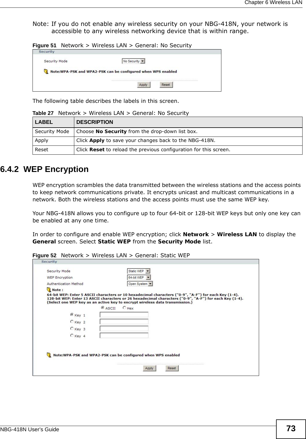  Chapter 6 Wireless LANNBG-418N User’s Guide 73Note: If you do not enable any wireless security on your NBG-418N, your network is accessible to any wireless networking device that is within range.Figure 51   Network &gt; Wireless LAN &gt; General: No SecurityThe following table describes the labels in this screen.6.4.2  WEP EncryptionWEP encryption scrambles the data transmitted between the wireless stations and the access points to keep network communications private. It encrypts unicast and multicast communications in a network. Both the wireless stations and the access points must use the same WEP key.Your NBG-418N allows you to configure up to four 64-bit or 128-bit WEP keys but only one key can be enabled at any one time.In order to configure and enable WEP encryption; click Network &gt; Wireless LAN to display the General screen. Select Static WEP from the Security Mode list.Figure 52   Network &gt; Wireless LAN &gt; General: Static WEPTable 27   Network &gt; Wireless LAN &gt; General: No SecurityLABEL DESCRIPTIONSecurity Mode Choose No Security from the drop-down list box.Apply Click Apply to save your changes back to the NBG-418N.Reset Click Reset to reload the previous configuration for this screen.