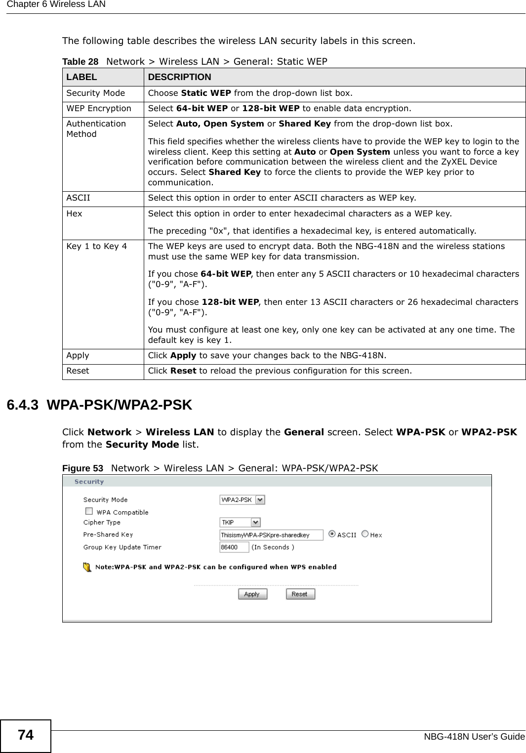 Chapter 6 Wireless LANNBG-418N User’s Guide74The following table describes the wireless LAN security labels in this screen.6.4.3  WPA-PSK/WPA2-PSKClick Network &gt; Wireless LAN to display the General screen. Select WPA-PSK or WPA2-PSK from the Security Mode list.Figure 53   Network &gt; Wireless LAN &gt; General: WPA-PSK/WPA2-PSKTable 28   Network &gt; Wireless LAN &gt; General: Static WEPLABEL DESCRIPTIONSecurity Mode Choose Static WEP from the drop-down list box.WEP Encryption Select 64-bit WEP or 128-bit WEP to enable data encryption.Authentication MethodSelect Auto, Open System or Shared Key from the drop-down list box.This field specifies whether the wireless clients have to provide the WEP key to login to the wireless client. Keep this setting at Auto or Open System unless you want to force a key verification before communication between the wireless client and the ZyXEL Device occurs. Select Shared Key to force the clients to provide the WEP key prior to communication. ASCII Select this option in order to enter ASCII characters as WEP key. Hex Select this option in order to enter hexadecimal characters as a WEP key. The preceding &quot;0x&quot;, that identifies a hexadecimal key, is entered automatically.Key 1 to Key 4 The WEP keys are used to encrypt data. Both the NBG-418N and the wireless stations must use the same WEP key for data transmission.If you chose 64-bit WEP, then enter any 5 ASCII characters or 10 hexadecimal characters (&quot;0-9&quot;, &quot;A-F&quot;).If you chose 128-bit WEP, then enter 13 ASCII characters or 26 hexadecimal characters (&quot;0-9&quot;, &quot;A-F&quot;). You must configure at least one key, only one key can be activated at any one time. The default key is key 1.Apply Click Apply to save your changes back to the NBG-418N.Reset Click Reset to reload the previous configuration for this screen.