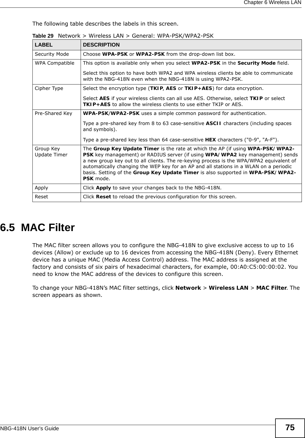  Chapter 6 Wireless LANNBG-418N User’s Guide 75The following table describes the labels in this screen.6.5  MAC FilterThe MAC filter screen allows you to configure the NBG-418N to give exclusive access to up to 16 devices (Allow) or exclude up to 16 devices from accessing the NBG-418N (Deny). Every Ethernet device has a unique MAC (Media Access Control) address. The MAC address is assigned at the factory and consists of six pairs of hexadecimal characters, for example, 00:A0:C5:00:00:02. You need to know the MAC address of the devices to configure this screen.To change your NBG-418N’s MAC filter settings, click Network &gt; Wireless LAN &gt; MAC Filter. The screen appears as shown.Table 29   Network &gt; Wireless LAN &gt; General: WPA-PSK/WPA2-PSKLABEL DESCRIPTIONSecurity Mode Choose WPA-PSK or WPA2-PSK from the drop-down list box.WPA Compatible This option is available only when you select WPA2-PSK in the Security Mode field.Select this option to have both WPA2 and WPA wireless clients be able to communicate with the NBG-418N even when the NBG-418N is using WPA2-PSK.Cipher Type  Select the encryption type (TKIP, AES or TKIP+AES) for data encryption.Select AES if your wireless clients can all use AES. Otherwise, select TKIP or select TKIP+AES to allow the wireless clients to use either TKIP or AES.Pre-Shared Key  WPA-PSK/WPA2-PSK uses a simple common password for authentication.Type a pre-shared key from 8 to 63 case-sensitive ASCII characters (including spaces and symbols).Type a pre-shared key less than 64 case-sensitive HEX characters (&quot;0-9&quot;, &quot;A-F&quot;).Group Key Update TimerThe Group Key Update Timer is the rate at which the AP (if using WPA-PSK/WPA2-PSK key management) or RADIUS server (if using WPA/WPA2 key management) sends a new group key out to all clients. The re-keying process is the WPA/WPA2 equivalent of automatically changing the WEP key for an AP and all stations in a WLAN on a periodic basis. Setting of the Group Key Update Timer is also supported in WPA-PSK/WPA2-PSK mode. Apply Click Apply to save your changes back to the NBG-418N.Reset Click Reset to reload the previous configuration for this screen.