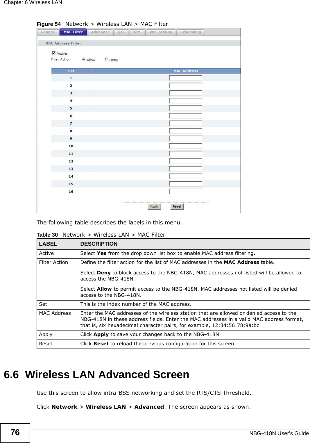 Chapter 6 Wireless LANNBG-418N User’s Guide76Figure 54   Network &gt; Wireless LAN &gt; MAC FilterThe following table describes the labels in this menu.6.6  Wireless LAN Advanced ScreenUse this screen to allow intra-BSS networking and set the RTS/CTS Threshold.Click Network &gt; Wireless LAN &gt; Advanced. The screen appears as shown.Table 30   Network &gt; Wireless LAN &gt; MAC FilterLABEL DESCRIPTIONActive Select Yes from the drop down list box to enable MAC address filtering.Filter Action  Define the filter action for the list of MAC addresses in the MAC Address table. Select Deny to block access to the NBG-418N, MAC addresses not listed will be allowed to access the NBG-418N. Select Allow to permit access to the NBG-418N, MAC addresses not listed will be denied access to the NBG-418N. Set This is the index number of the MAC address.MAC Address Enter the MAC addresses of the wireless station that are allowed or denied access to the NBG-418N in these address fields. Enter the MAC addresses in a valid MAC address format, that is, six hexadecimal character pairs, for example, 12:34:56:78:9a:bc.Apply Click Apply to save your changes back to the NBG-418N.Reset Click Reset to reload the previous configuration for this screen.
