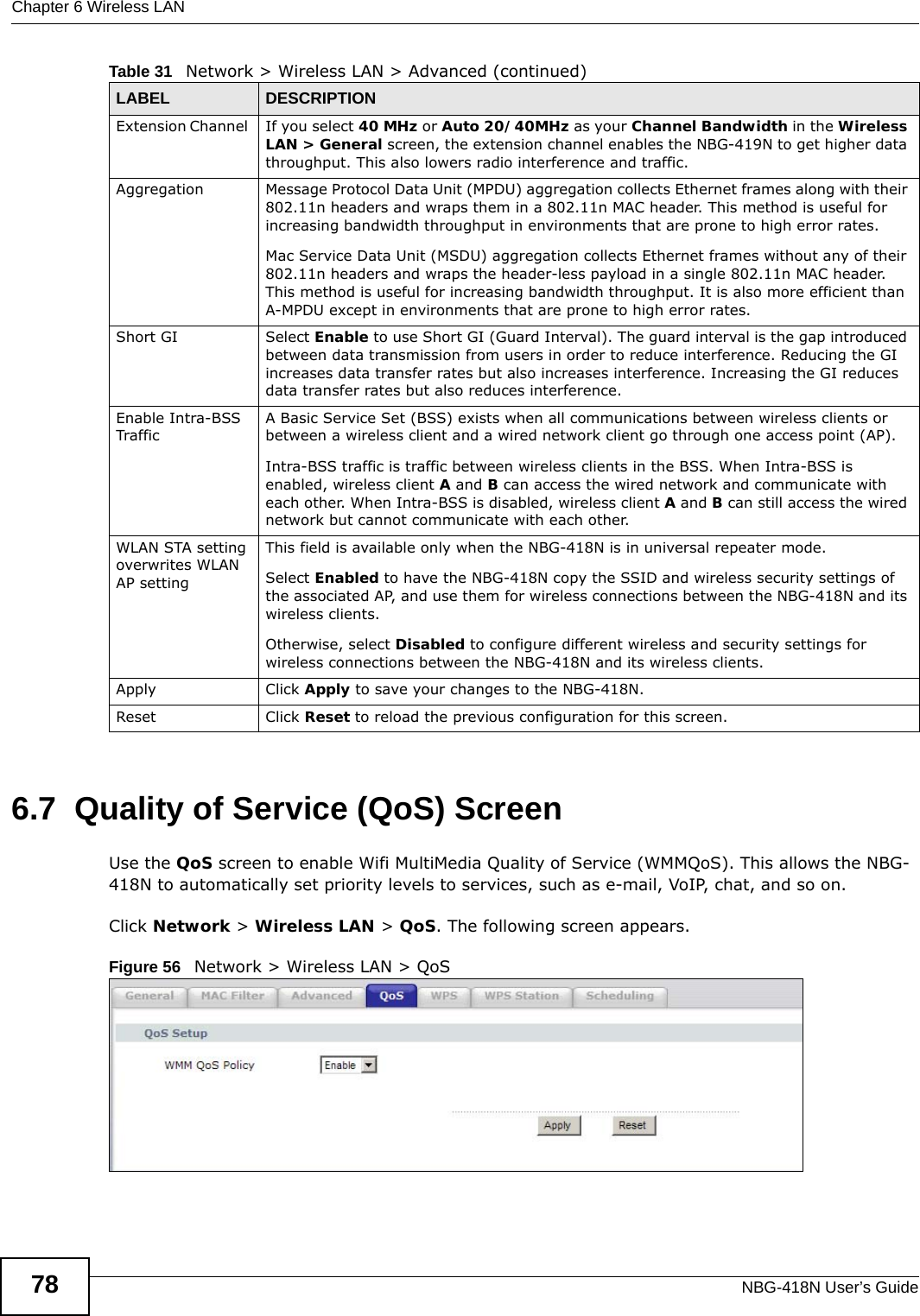 Chapter 6 Wireless LANNBG-418N User’s Guide786.7  Quality of Service (QoS) ScreenUse the QoS screen to enable Wifi MultiMedia Quality of Service (WMMQoS). This allows the NBG-418N to automatically set priority levels to services, such as e-mail, VoIP, chat, and so on.Click Network &gt; Wireless LAN &gt; QoS. The following screen appears.Figure 56   Network &gt; Wireless LAN &gt; QoS Extension Channel  If you select 40 MHz or Auto 20/40MHz as your Channel Bandwidth in the Wireless LAN &gt; General screen, the extension channel enables the NBG-419N to get higher data throughput. This also lowers radio interference and traffic.Aggregation Message Protocol Data Unit (MPDU) aggregation collects Ethernet frames along with their 802.11n headers and wraps them in a 802.11n MAC header. This method is useful for increasing bandwidth throughput in environments that are prone to high error rates.Mac Service Data Unit (MSDU) aggregation collects Ethernet frames without any of their 802.11n headers and wraps the header-less payload in a single 802.11n MAC header. This method is useful for increasing bandwidth throughput. It is also more efficient than A-MPDU except in environments that are prone to high error rates.Short GI Select Enable to use Short GI (Guard Interval). The guard interval is the gap introduced between data transmission from users in order to reduce interference. Reducing the GI increases data transfer rates but also increases interference. Increasing the GI reduces data transfer rates but also reduces interference.Enable Intra-BSS TrafficA Basic Service Set (BSS) exists when all communications between wireless clients or between a wireless client and a wired network client go through one access point (AP). Intra-BSS traffic is traffic between wireless clients in the BSS. When Intra-BSS is enabled, wireless client A and B can access the wired network and communicate with each other. When Intra-BSS is disabled, wireless client A and B can still access the wired network but cannot communicate with each other.WLAN STA setting overwrites WLAN AP settingThis field is available only when the NBG-418N is in universal repeater mode.Select Enabled to have the NBG-418N copy the SSID and wireless security settings of the associated AP, and use them for wireless connections between the NBG-418N and its wireless clients.Otherwise, select Disabled to configure different wireless and security settings for wireless connections between the NBG-418N and its wireless clients.Apply Click Apply to save your changes to the NBG-418N.Reset Click Reset to reload the previous configuration for this screen.Table 31   Network &gt; Wireless LAN &gt; Advanced (continued)LABEL DESCRIPTION