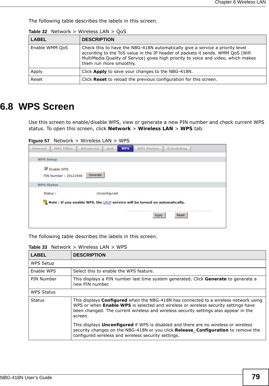  Chapter 6 Wireless LANNBG-418N User’s Guide 79The following table describes the labels in this screen. 6.8  WPS ScreenUse this screen to enable/disable WPS, view or generate a new PIN number and check current WPS status. To open this screen, click Network &gt; Wireless LAN &gt; WPS tab.Figure 57   Network &gt; Wireless LAN &gt; WPSThe following table describes the labels in this screen.Table 32   Network &gt; Wireless LAN &gt; QoSLABEL DESCRIPTIONEnable WMM QoS Check this to have the NBG-418N automatically give a service a priority level according to the ToS value in the IP header of packets it sends. WMM QoS (Wifi MultiMedia Quality of Service) gives high priority to voice and video, which makes them run more smoothly.Apply Click Apply to save your changes to the NBG-418N.Reset Click Reset to reload the previous configuration for this screen.Table 33   Network &gt; Wireless LAN &gt; WPSLABEL DESCRIPTIONWPS SetupEnable WPS Select this to enable the WPS feature.PIN Number This displays a PIN number last time system generated. Click Generate to generate a new PIN number.WPS StatusStatus This displays Configured when the NBG-418N has connected to a wireless network using WPS or when Enable WPS is selected and wireless or wireless security settings have been changed. The current wireless and wireless security settings also appear in the screen.This displays Unconfigured if WPS is disabled and there are no wireless or wireless security changes on the NBG-418N or you click Release_Configuration to remove the configured wireless and wireless security settings.