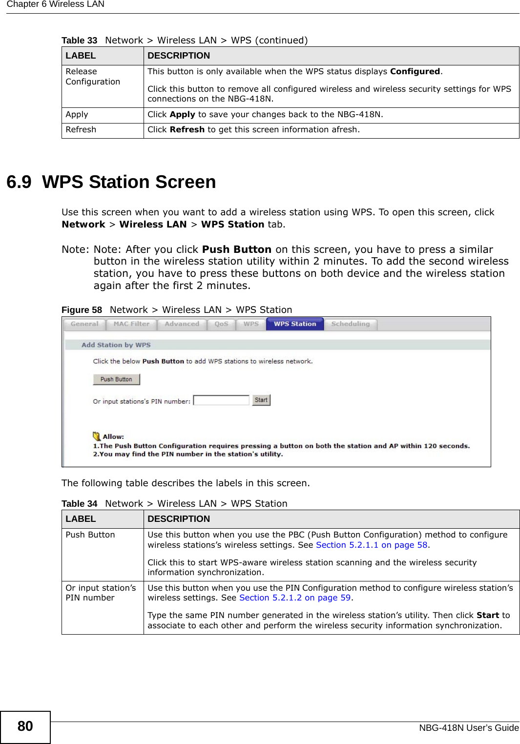 Chapter 6 Wireless LANNBG-418N User’s Guide806.9  WPS Station ScreenUse this screen when you want to add a wireless station using WPS. To open this screen, click Network &gt; Wireless LAN &gt; WPS Station tab.Note: Note: After you click Push Button on this screen, you have to press a similar button in the wireless station utility within 2 minutes. To add the second wireless station, you have to press these buttons on both device and the wireless station again after the first 2 minutes.Figure 58   Network &gt; Wireless LAN &gt; WPS StationThe following table describes the labels in this screen.Release ConfigurationThis button is only available when the WPS status displays Configured.Click this button to remove all configured wireless and wireless security settings for WPS connections on the NBG-418N.Apply Click Apply to save your changes back to the NBG-418N.Refresh Click Refresh to get this screen information afresh.Table 33   Network &gt; Wireless LAN &gt; WPS (continued)LABEL DESCRIPTIONTable 34   Network &gt; Wireless LAN &gt; WPS StationLABEL DESCRIPTIONPush Button Use this button when you use the PBC (Push Button Configuration) method to configure wireless stations’s wireless settings. See Section 5.2.1.1 on page 58.Click this to start WPS-aware wireless station scanning and the wireless security information synchronization. Or input station’s PIN numberUse this button when you use the PIN Configuration method to configure wireless station’s wireless settings. See Section 5.2.1.2 on page 59.Type the same PIN number generated in the wireless station’s utility. Then click Start to associate to each other and perform the wireless security information synchronization. 