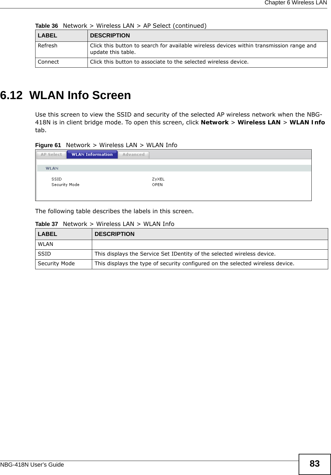  Chapter 6 Wireless LANNBG-418N User’s Guide 836.12  WLAN Info ScreenUse this screen to view the SSID and security of the selected AP wireless network when the NBG-418N is in client bridge mode. To open this screen, click Network &gt; Wireless LAN &gt; WLAN Info tab.Figure 61   Network &gt; Wireless LAN &gt; WLAN InfoThe following table describes the labels in this screen.Refresh Click this button to search for available wireless devices within transmission range and update this table.Connect Click this button to associate to the selected wireless device.Table 36   Network &gt; Wireless LAN &gt; AP Select (continued)LABEL DESCRIPTIONTable 37   Network &gt; Wireless LAN &gt; WLAN InfoLABEL DESCRIPTIONWLANSSID This displays the Service Set IDentity of the selected wireless device.Security Mode This displays the type of security configured on the selected wireless device.