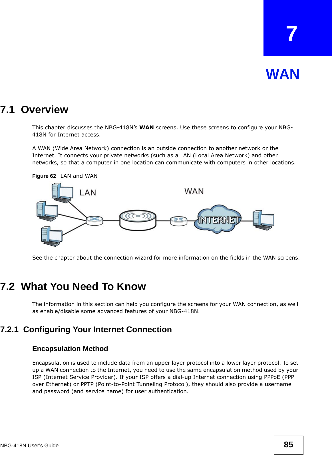 NBG-418N User’s Guide 85CHAPTER   7WAN7.1  OverviewThis chapter discusses the NBG-418N’s WAN screens. Use these screens to configure your NBG-418N for Internet access.A WAN (Wide Area Network) connection is an outside connection to another network or the Internet. It connects your private networks (such as a LAN (Local Area Network) and other networks, so that a computer in one location can communicate with computers in other locations.Figure 62   LAN and WANSee the chapter about the connection wizard for more information on the fields in the WAN screens.7.2  What You Need To KnowThe information in this section can help you configure the screens for your WAN connection, as well as enable/disable some advanced features of your NBG-418N.7.2.1  Configuring Your Internet ConnectionEncapsulation MethodEncapsulation is used to include data from an upper layer protocol into a lower layer protocol. To set up a WAN connection to the Internet, you need to use the same encapsulation method used by your ISP (Internet Service Provider). If your ISP offers a dial-up Internet connection using PPPoE (PPP over Ethernet) or PPTP (Point-to-Point Tunneling Protocol), they should also provide a username and password (and service name) for user authentication.