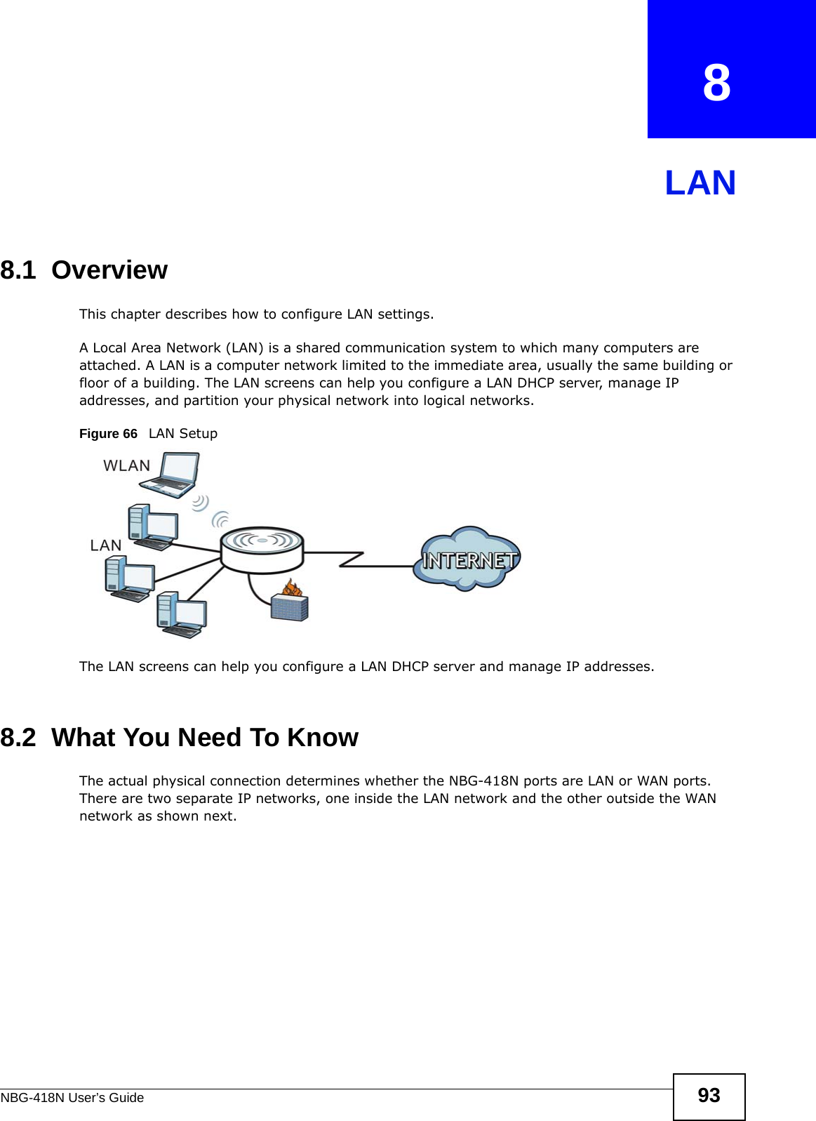 NBG-418N User’s Guide 93CHAPTER   8LAN8.1  OverviewThis chapter describes how to configure LAN settings.A Local Area Network (LAN) is a shared communication system to which many computers are attached. A LAN is a computer network limited to the immediate area, usually the same building or floor of a building. The LAN screens can help you configure a LAN DHCP server, manage IP addresses, and partition your physical network into logical networks.Figure 66   LAN SetupThe LAN screens can help you configure a LAN DHCP server and manage IP addresses.8.2  What You Need To KnowThe actual physical connection determines whether the NBG-418N ports are LAN or WAN ports. There are two separate IP networks, one inside the LAN network and the other outside the WAN network as shown next.