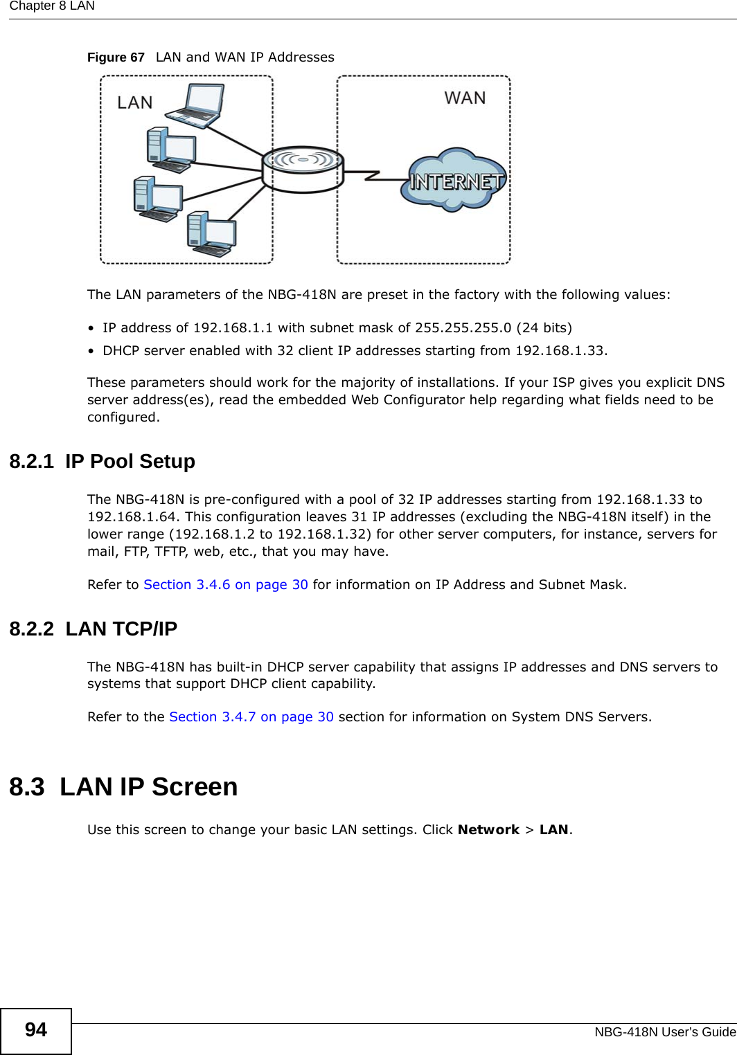 Chapter 8 LANNBG-418N User’s Guide94Figure 67   LAN and WAN IP AddressesThe LAN parameters of the NBG-418N are preset in the factory with the following values:• IP address of 192.168.1.1 with subnet mask of 255.255.255.0 (24 bits)• DHCP server enabled with 32 client IP addresses starting from 192.168.1.33. These parameters should work for the majority of installations. If your ISP gives you explicit DNS server address(es), read the embedded Web Configurator help regarding what fields need to be configured.8.2.1  IP Pool SetupThe NBG-418N is pre-configured with a pool of 32 IP addresses starting from 192.168.1.33 to 192.168.1.64. This configuration leaves 31 IP addresses (excluding the NBG-418N itself) in the lower range (192.168.1.2 to 192.168.1.32) for other server computers, for instance, servers for mail, FTP, TFTP, web, etc., that you may have.Refer to Section 3.4.6 on page 30 for information on IP Address and Subnet Mask.8.2.2  LAN TCP/IP The NBG-418N has built-in DHCP server capability that assigns IP addresses and DNS servers to systems that support DHCP client capability.Refer to the Section 3.4.7 on page 30 section for information on System DNS Servers.8.3  LAN IP ScreenUse this screen to change your basic LAN settings. Click Network &gt; LAN.