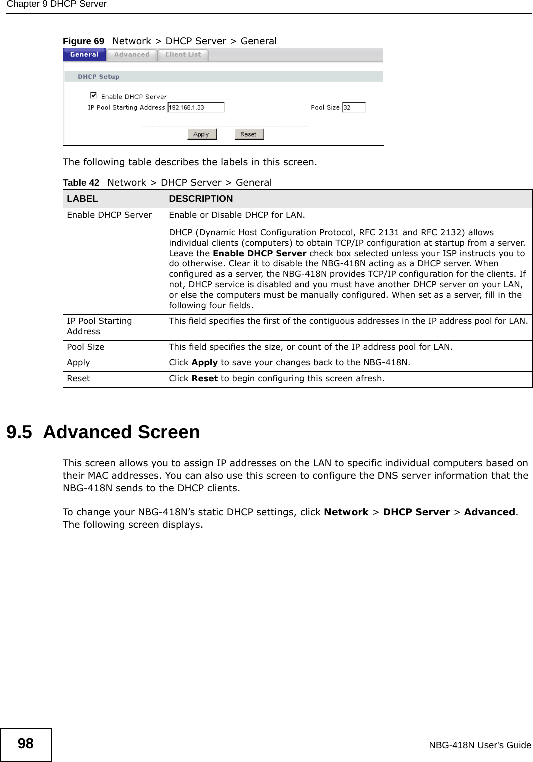 Chapter 9 DHCP ServerNBG-418N User’s Guide98Figure 69   Network &gt; DHCP Server &gt; General   The following table describes the labels in this screen.9.5  Advanced Screen    This screen allows you to assign IP addresses on the LAN to specific individual computers based on their MAC addresses. You can also use this screen to configure the DNS server information that the NBG-418N sends to the DHCP clients.To change your NBG-418N’s static DHCP settings, click Network &gt; DHCP Server &gt; Advanced. The following screen displays.Table 42   Network &gt; DHCP Server &gt; GeneralLABEL DESCRIPTIONEnable DHCP Server Enable or Disable DHCP for LAN.DHCP (Dynamic Host Configuration Protocol, RFC 2131 and RFC 2132) allows individual clients (computers) to obtain TCP/IP configuration at startup from a server. Leave the Enable DHCP Server check box selected unless your ISP instructs you to do otherwise. Clear it to disable the NBG-418N acting as a DHCP server. When configured as a server, the NBG-418N provides TCP/IP configuration for the clients. If not, DHCP service is disabled and you must have another DHCP server on your LAN, or else the computers must be manually configured. When set as a server, fill in the following four fields.IP Pool Starting AddressThis field specifies the first of the contiguous addresses in the IP address pool for LAN.Pool Size This field specifies the size, or count of the IP address pool for LAN.Apply Click Apply to save your changes back to the NBG-418N.Reset Click Reset to begin configuring this screen afresh.
