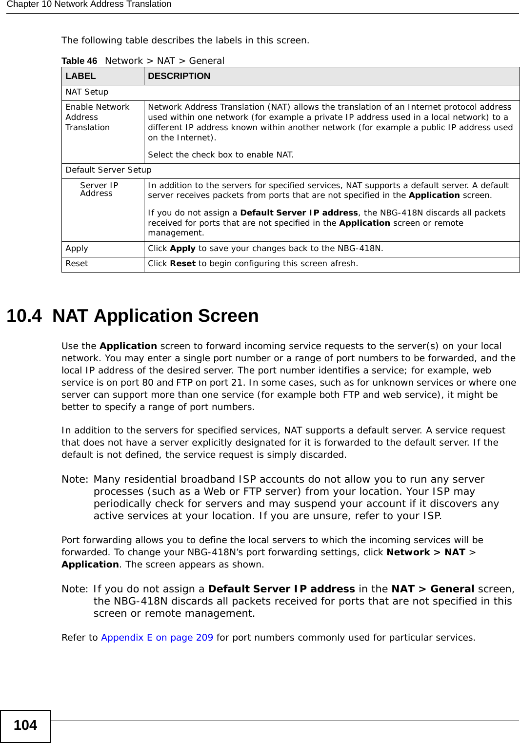 Chapter 10 Network Address Translation104The following table describes the labels in this screen.10.4  NAT Application Screen   Use the Application screen to forward incoming service requests to the server(s) on your local network. You may enter a single port number or a range of port numbers to be forwarded, and the local IP address of the desired server. The port number identifies a service; for example, web service is on port 80 and FTP on port 21. In some cases, such as for unknown services or where one server can support more than one service (for example both FTP and web service), it might be better to specify a range of port numbers.In addition to the servers for specified services, NAT supports a default server. A service request that does not have a server explicitly designated for it is forwarded to the default server. If the default is not defined, the service request is simply discarded.Note: Many residential broadband ISP accounts do not allow you to run any server processes (such as a Web or FTP server) from your location. Your ISP may periodically check for servers and may suspend your account if it discovers any active services at your location. If you are unsure, refer to your ISP.Port forwarding allows you to define the local servers to which the incoming services will be forwarded. To change your NBG-418N’s port forwarding settings, click Network &gt; NAT &gt; Application. The screen appears as shown.Note: If you do not assign a Default Server IP address in the NAT &gt; General screen, the NBG-418N discards all packets received for ports that are not specified in this screen or remote management.Refer to Appendix E on page 209 for port numbers commonly used for particular services.Table 46   Network &gt; NAT &gt; GeneralLABEL DESCRIPTIONNAT SetupEnable Network Address TranslationNetwork Address Translation (NAT) allows the translation of an Internet protocol address used within one network (for example a private IP address used in a local network) to a different IP address known within another network (for example a public IP address used on the Internet). Select the check box to enable NAT.Default Server SetupServer IP Address In addition to the servers for specified services, NAT supports a default server. A default server receives packets from ports that are not specified in the Application screen. If you do not assign a Default Server IP address, the NBG-418N discards all packets received for ports that are not specified in the Application screen or remote management.Apply Click Apply to save your changes back to the NBG-418N.Reset Click Reset to begin configuring this screen afresh.
