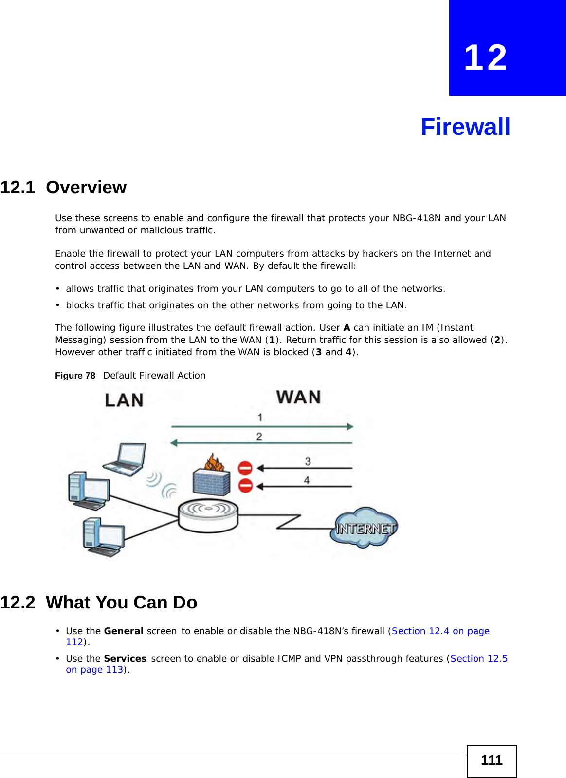 111CHAPTER   12Firewall12.1  Overview   Use these screens to enable and configure the firewall that protects your NBG-418N and your LAN from unwanted or malicious traffic.Enable the firewall to protect your LAN computers from attacks by hackers on the Internet and control access between the LAN and WAN. By default the firewall:• allows traffic that originates from your LAN computers to go to all of the networks. • blocks traffic that originates on the other networks from going to the LAN. The following figure illustrates the default firewall action. User A can initiate an IM (Instant Messaging) session from the LAN to the WAN (1). Return traffic for this session is also allowed (2). However other traffic initiated from the WAN is blocked (3 and 4).Figure 78   Default Firewall Action12.2  What You Can Do•Use the General screen to enable or disable the NBG-418N’s firewall (Section 12.4 on page 112).•Use the Services screen to enable or disable ICMP and VPN passthrough features (Section 12.5 on page 113).