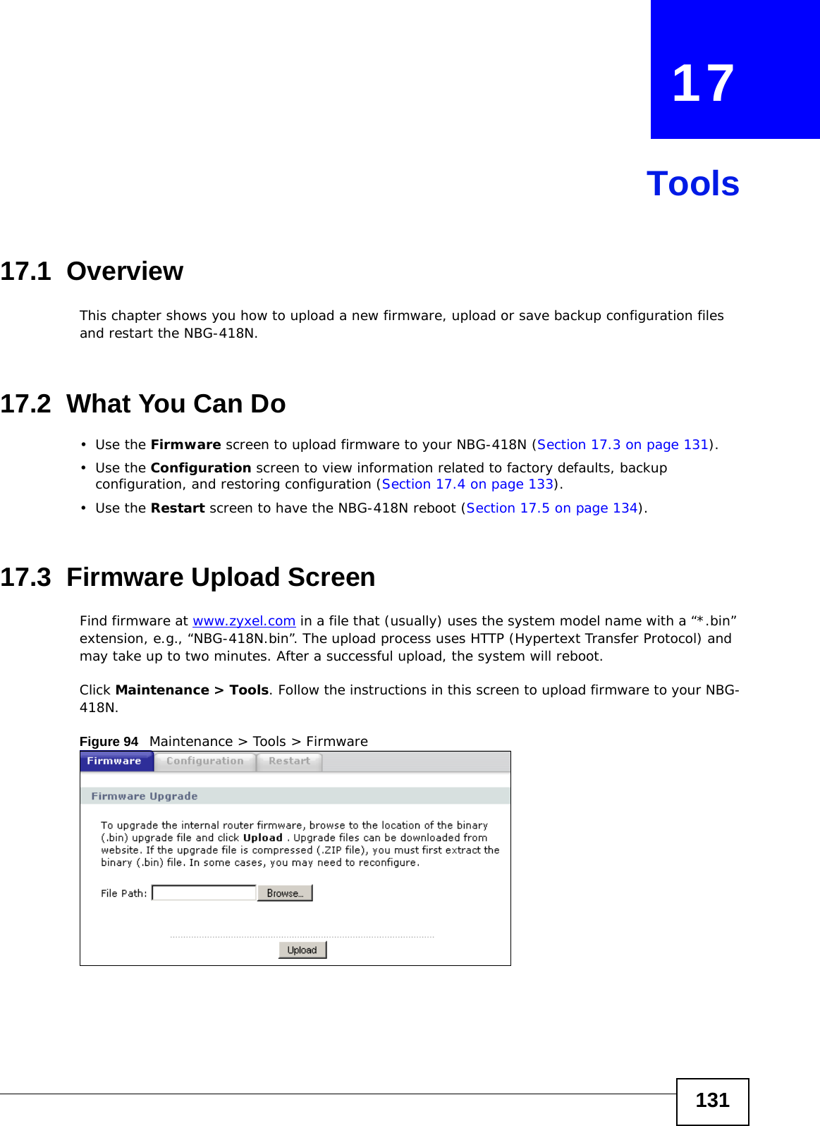 131CHAPTER   17Tools17.1  OverviewThis chapter shows you how to upload a new firmware, upload or save backup configuration files and restart the NBG-418N.17.2  What You Can Do•Use the Firmware screen to upload firmware to your NBG-418N (Section 17.3 on page 131).•Use the Configuration screen to view information related to factory defaults, backup configuration, and restoring configuration (Section 17.4 on page 133).•Use the Restart screen to have the NBG-418N reboot (Section 17.5 on page 134).17.3  Firmware Upload ScreenFind firmware at www.zyxel.com in a file that (usually) uses the system model name with a “*.bin” extension, e.g., “NBG-418N.bin”. The upload process uses HTTP (Hypertext Transfer Protocol) and may take up to two minutes. After a successful upload, the system will reboot.Click Maintenance &gt; Tools. Follow the instructions in this screen to upload firmware to your NBG-418N. Figure 94   Maintenance &gt; Tools &gt; Firmware 