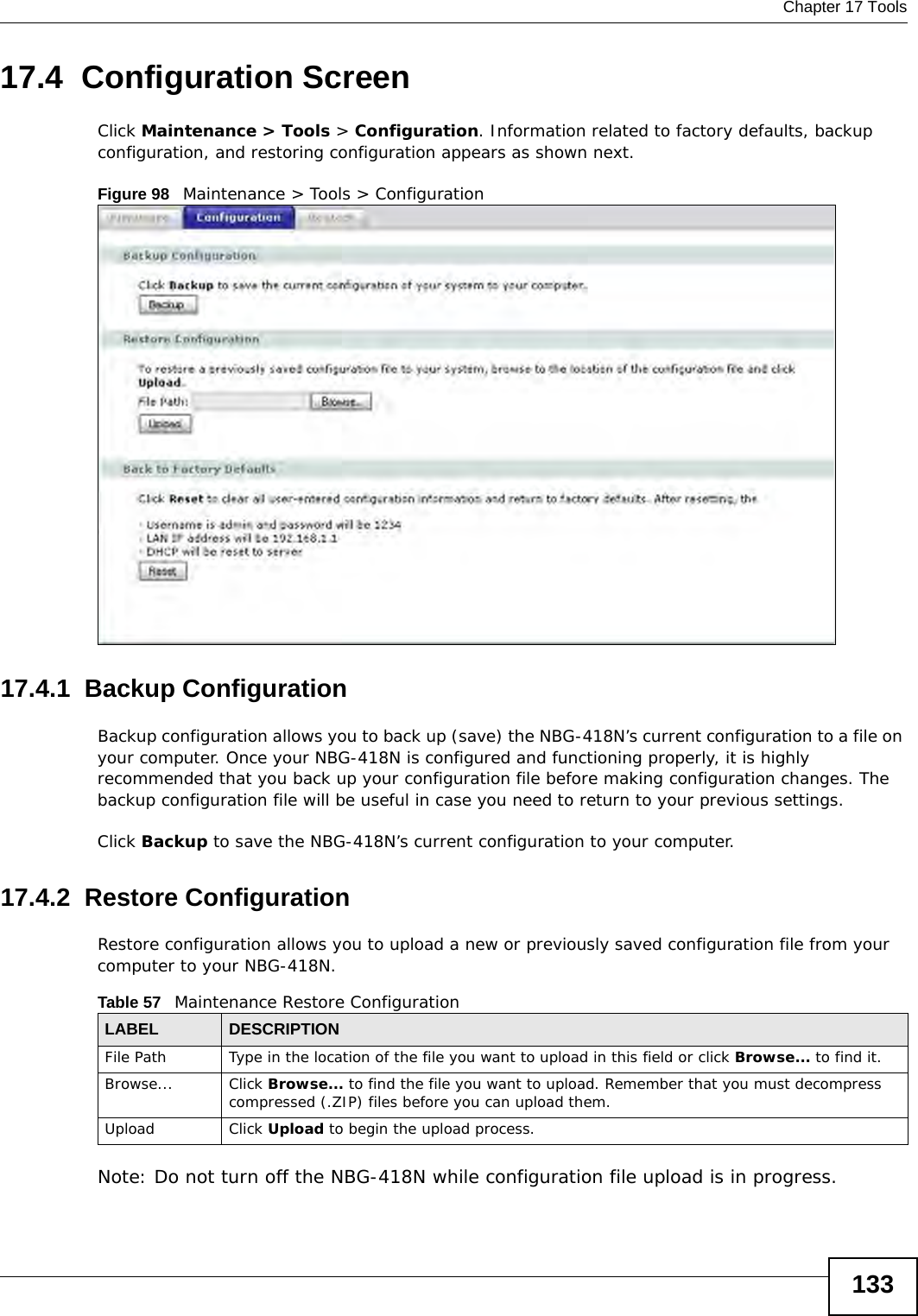  Chapter 17 Tools13317.4  Configuration ScreenClick Maintenance &gt; Tools &gt; Configuration. Information related to factory defaults, backup configuration, and restoring configuration appears as shown next.Figure 98   Maintenance &gt; Tools &gt; Configuration 17.4.1  Backup ConfigurationBackup configuration allows you to back up (save) the NBG-418N’s current configuration to a file on your computer. Once your NBG-418N is configured and functioning properly, it is highly recommended that you back up your configuration file before making configuration changes. The backup configuration file will be useful in case you need to return to your previous settings. Click Backup to save the NBG-418N’s current configuration to your computer.17.4.2  Restore ConfigurationRestore configuration allows you to upload a new or previously saved configuration file from your computer to your NBG-418N.Note: Do not turn off the NBG-418N while configuration file upload is in progress.Table 57   Maintenance Restore ConfigurationLABEL DESCRIPTIONFile Path  Type in the location of the file you want to upload in this field or click Browse... to find it.Browse...  Click Browse... to find the file you want to upload. Remember that you must decompress compressed (.ZIP) files before you can upload them. Upload  Click Upload to begin the upload process.