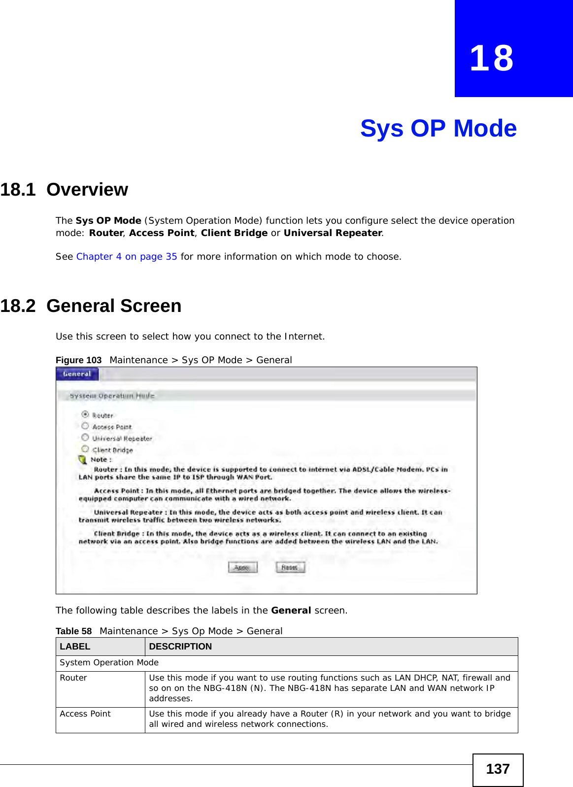137CHAPTER   18Sys OP Mode18.1  OverviewThe Sys OP Mode (System Operation Mode) function lets you configure select the device operation mode: Router, Access Point, Client Bridge or Universal Repeater. See Chapter 4 on page 35 for more information on which mode to choose.18.2  General ScreenUse this screen to select how you connect to the Internet. Figure 103   Maintenance &gt; Sys OP Mode &gt; General The following table describes the labels in the General screen.Table 58   Maintenance &gt; Sys Op Mode &gt; GeneralLABEL DESCRIPTIONSystem Operation ModeRouter  Use this mode if you want to use routing functions such as LAN DHCP, NAT, firewall and so on on the NBG-418N (N). The NBG-418N has separate LAN and WAN network IP addresses.Access Point Use this mode if you already have a Router (R) in your network and you want to bridge all wired and wireless network connections.