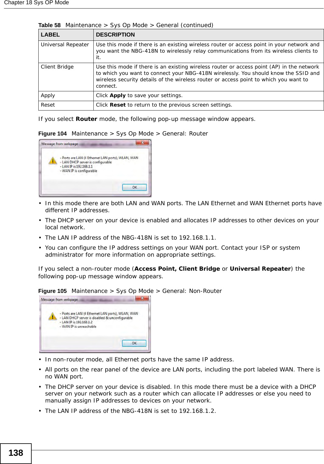 Chapter 18 Sys OP Mode138If you select Router mode, the following pop-up message window appears.Figure 104   Maintenance &gt; Sys Op Mode &gt; General: Router • In this mode there are both LAN and WAN ports. The LAN Ethernet and WAN Ethernet ports have different IP addresses. • The DHCP server on your device is enabled and allocates IP addresses to other devices on your local network. • The LAN IP address of the NBG-418N is set to 192.168.1.1.• You can configure the IP address settings on your WAN port. Contact your ISP or system administrator for more information on appropriate settings.If you select a non-router mode (Access Point, Client Bridge or Universal Repeater) the following pop-up message window appears.Figure 105   Maintenance &gt; Sys Op Mode &gt; General: Non-Router • In non-router mode, all Ethernet ports have the same IP address. • All ports on the rear panel of the device are LAN ports, including the port labeled WAN. There is no WAN port.• The DHCP server on your device is disabled. In this mode there must be a device with a DHCP server on your network such as a router which can allocate IP addresses or else you need to manually assign IP addresses to devices on your network.• The LAN IP address of the NBG-418N is set to 192.168.1.2.Universal Repeater Use this mode if there is an existing wireless router or access point in your network and you want the NBG-418N to wirelessly relay communications from its wireless clients to it.Client Bridge Use this mode if there is an existing wireless router or access point (AP) in the network to which you want to connect your NBG-418N wirelessly. You should know the SSID and wireless security details of the wireless router or access point to which you want to connect.Apply Click Apply to save your settings.Reset Click Reset to return to the previous screen settings.Table 58   Maintenance &gt; Sys Op Mode &gt; General (continued)LABEL DESCRIPTION