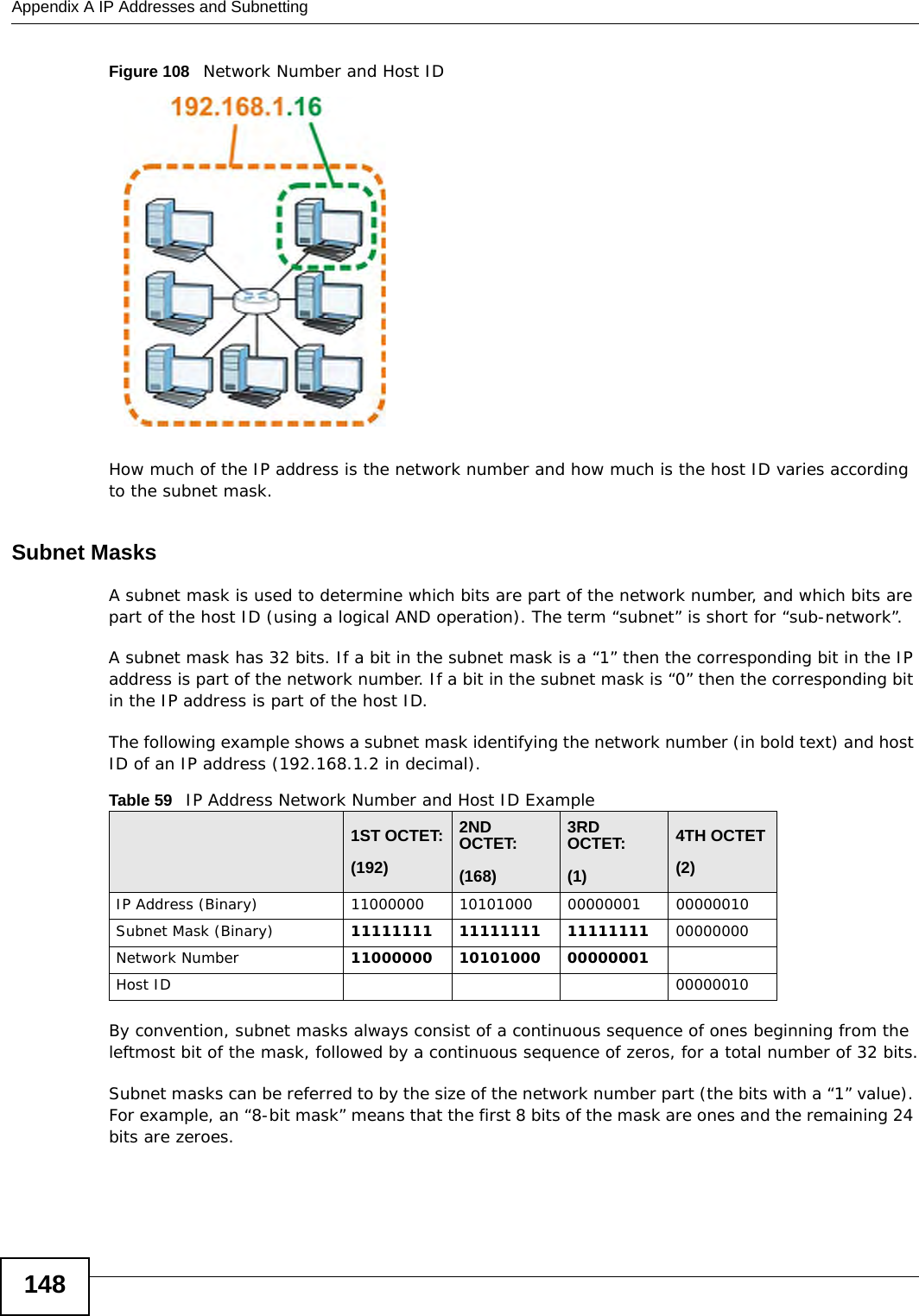 Appendix A IP Addresses and Subnetting148Figure 108   Network Number and Host IDHow much of the IP address is the network number and how much is the host ID varies according to the subnet mask.  Subnet MasksA subnet mask is used to determine which bits are part of the network number, and which bits are part of the host ID (using a logical AND operation). The term “subnet” is short for “sub-network”.A subnet mask has 32 bits. If a bit in the subnet mask is a “1” then the corresponding bit in the IP address is part of the network number. If a bit in the subnet mask is “0” then the corresponding bit in the IP address is part of the host ID. The following example shows a subnet mask identifying the network number (in bold text) and host ID of an IP address (192.168.1.2 in decimal).By convention, subnet masks always consist of a continuous sequence of ones beginning from the leftmost bit of the mask, followed by a continuous sequence of zeros, for a total number of 32 bits.Subnet masks can be referred to by the size of the network number part (the bits with a “1” value). For example, an “8-bit mask” means that the first 8 bits of the mask are ones and the remaining 24 bits are zeroes.Table 59   IP Address Network Number and Host ID Example1ST OCTET:(192)2ND OCTET:(168)3RD OCTET:(1)4TH OCTET(2)IP Address (Binary) 11000000 10101000 00000001 00000010Subnet Mask (Binary) 11111111 11111111 11111111 00000000Network Number 11000000 10101000 00000001Host ID 00000010