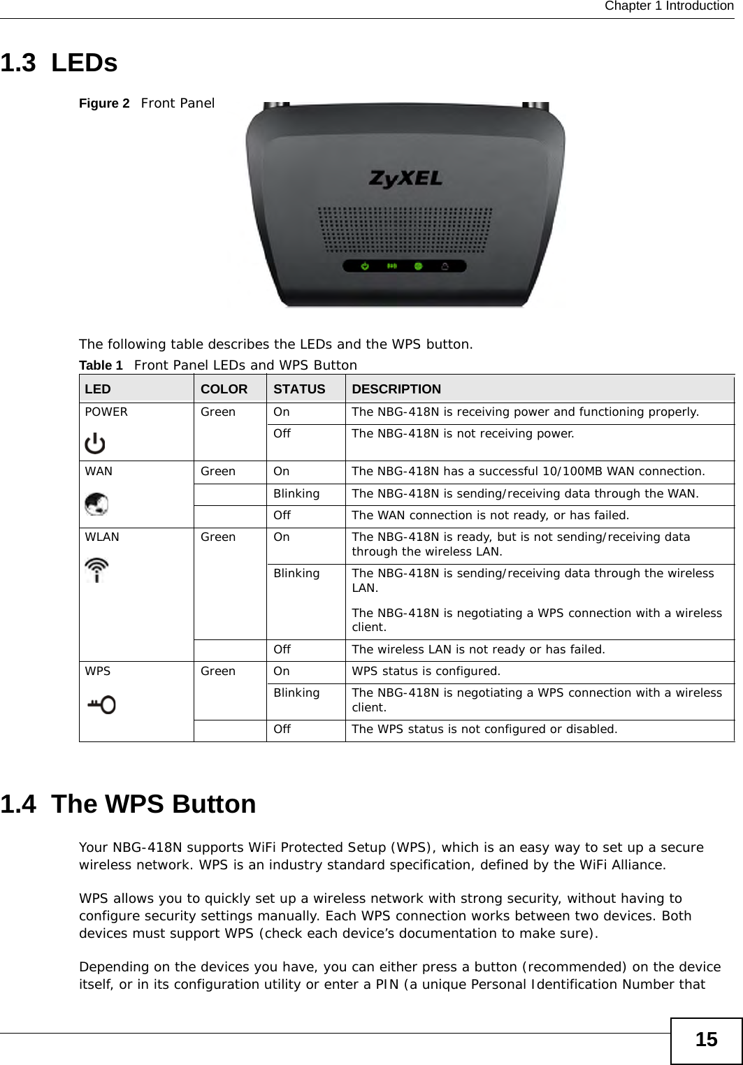  Chapter 1 Introduction151.3  LEDsFigure 2   Front PanelThe following table describes the LEDs and the WPS button.1.4  The WPS ButtonYour NBG-418N supports WiFi Protected Setup (WPS), which is an easy way to set up a secure wireless network. WPS is an industry standard specification, defined by the WiFi Alliance.WPS allows you to quickly set up a wireless network with strong security, without having to configure security settings manually. Each WPS connection works between two devices. Both devices must support WPS (check each device’s documentation to make sure). Depending on the devices you have, you can either press a button (recommended) on the device itself, or in its configuration utility or enter a PIN (a unique Personal Identification Number that Table 1   Front Panel LEDs and WPS ButtonLED COLOR STATUS DESCRIPTIONPOWER Green On The NBG-418N is receiving power and functioning properly. Off The NBG-418N is not receiving power.WAN Green On The NBG-418N has a successful 10/100MB WAN connection.Blinking The NBG-418N is sending/receiving data through the WAN.Off The WAN connection is not ready, or has failed.WLAN  Green On The NBG-418N is ready, but is not sending/receiving data through the wireless LAN. Blinking The NBG-418N is sending/receiving data through the wireless LAN.The NBG-418N is negotiating a WPS connection with a wireless client.Off The wireless LAN is not ready or has failed.WPS Green On WPS status is configured. Blinking The NBG-418N is negotiating a WPS connection with a wireless client.Off The WPS status is not configured or disabled.