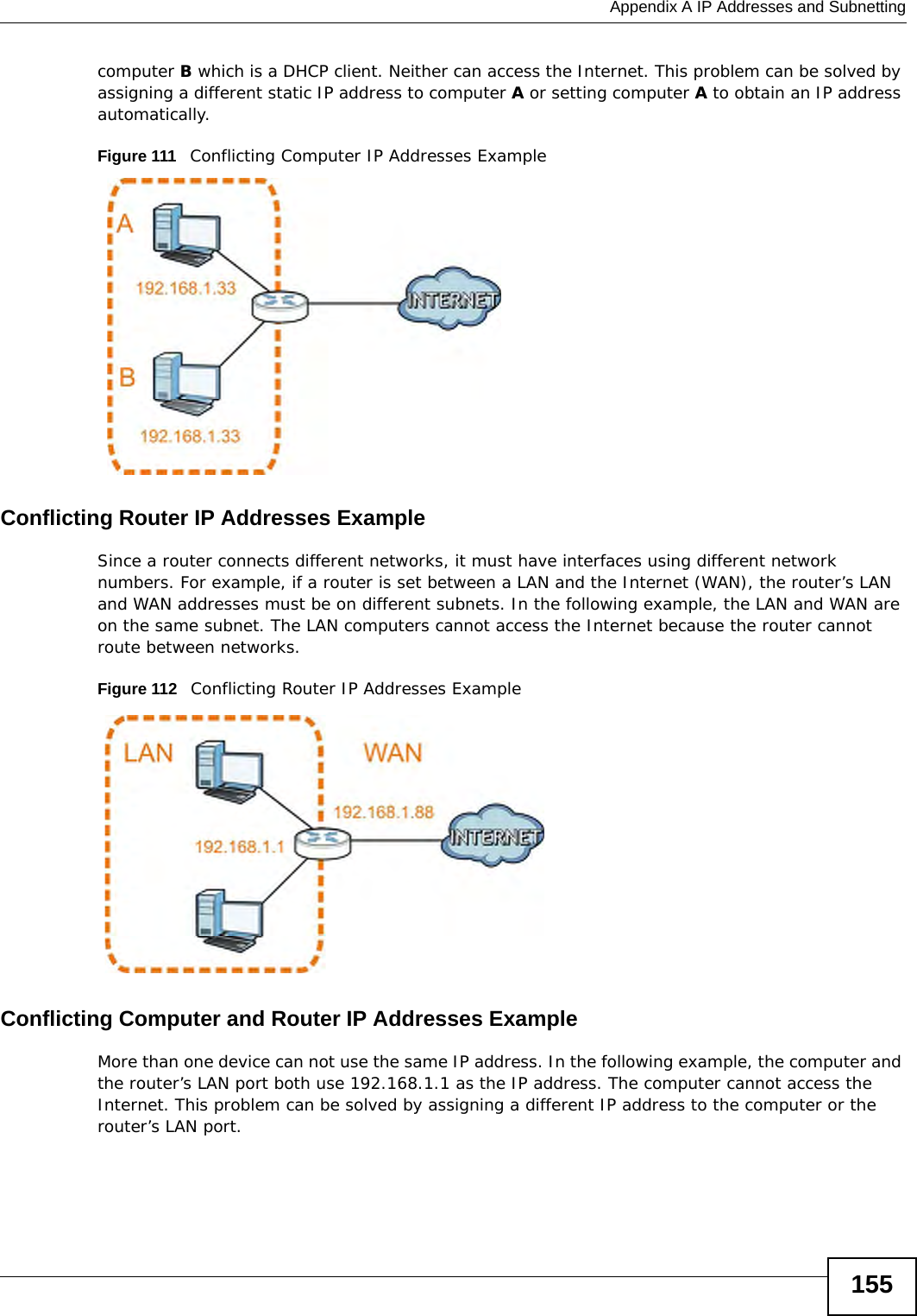  Appendix A IP Addresses and Subnetting155computer B which is a DHCP client. Neither can access the Internet. This problem can be solved by assigning a different static IP address to computer A or setting computer A to obtain an IP address automatically.  Figure 111   Conflicting Computer IP Addresses ExampleConflicting Router IP Addresses ExampleSince a router connects different networks, it must have interfaces using different network numbers. For example, if a router is set between a LAN and the Internet (WAN), the router’s LAN and WAN addresses must be on different subnets. In the following example, the LAN and WAN are on the same subnet. The LAN computers cannot access the Internet because the router cannot route between networks.Figure 112   Conflicting Router IP Addresses ExampleConflicting Computer and Router IP Addresses ExampleMore than one device can not use the same IP address. In the following example, the computer and the router’s LAN port both use 192.168.1.1 as the IP address. The computer cannot access the Internet. This problem can be solved by assigning a different IP address to the computer or the router’s LAN port.  