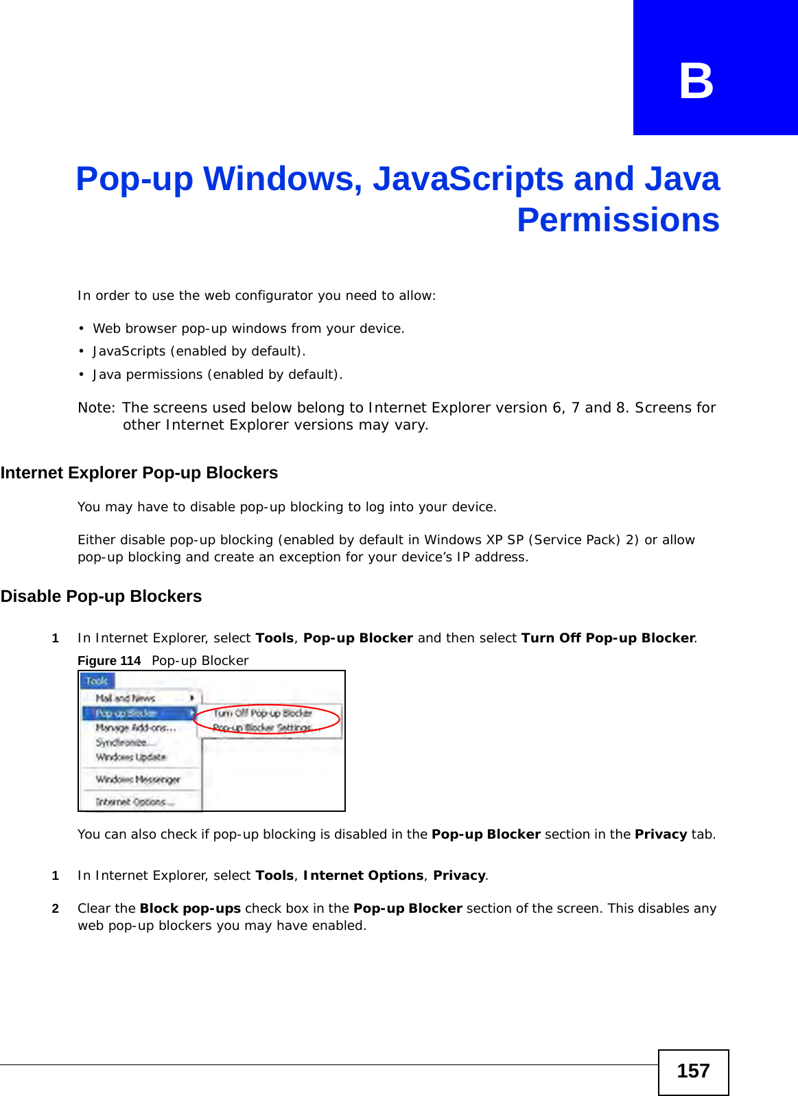 157APPENDIX   BPop-up Windows, JavaScripts and JavaPermissionsIn order to use the web configurator you need to allow:• Web browser pop-up windows from your device.• JavaScripts (enabled by default).• Java permissions (enabled by default).Note: The screens used below belong to Internet Explorer version 6, 7 and 8. Screens for other Internet Explorer versions may vary.Internet Explorer Pop-up BlockersYou may have to disable pop-up blocking to log into your device. Either disable pop-up blocking (enabled by default in Windows XP SP (Service Pack) 2) or allow pop-up blocking and create an exception for your device’s IP address.Disable Pop-up Blockers1In Internet Explorer, select Tools, Pop-up Blocker and then select Turn Off Pop-up Blocker. Figure 114   Pop-up BlockerYou can also check if pop-up blocking is disabled in the Pop-up Blocker section in the Privacy tab. 1In Internet Explorer, select Tools, Internet Options, Privacy.2Clear the Block pop-ups check box in the Pop-up Blocker section of the screen. This disables any web pop-up blockers you may have enabled. 