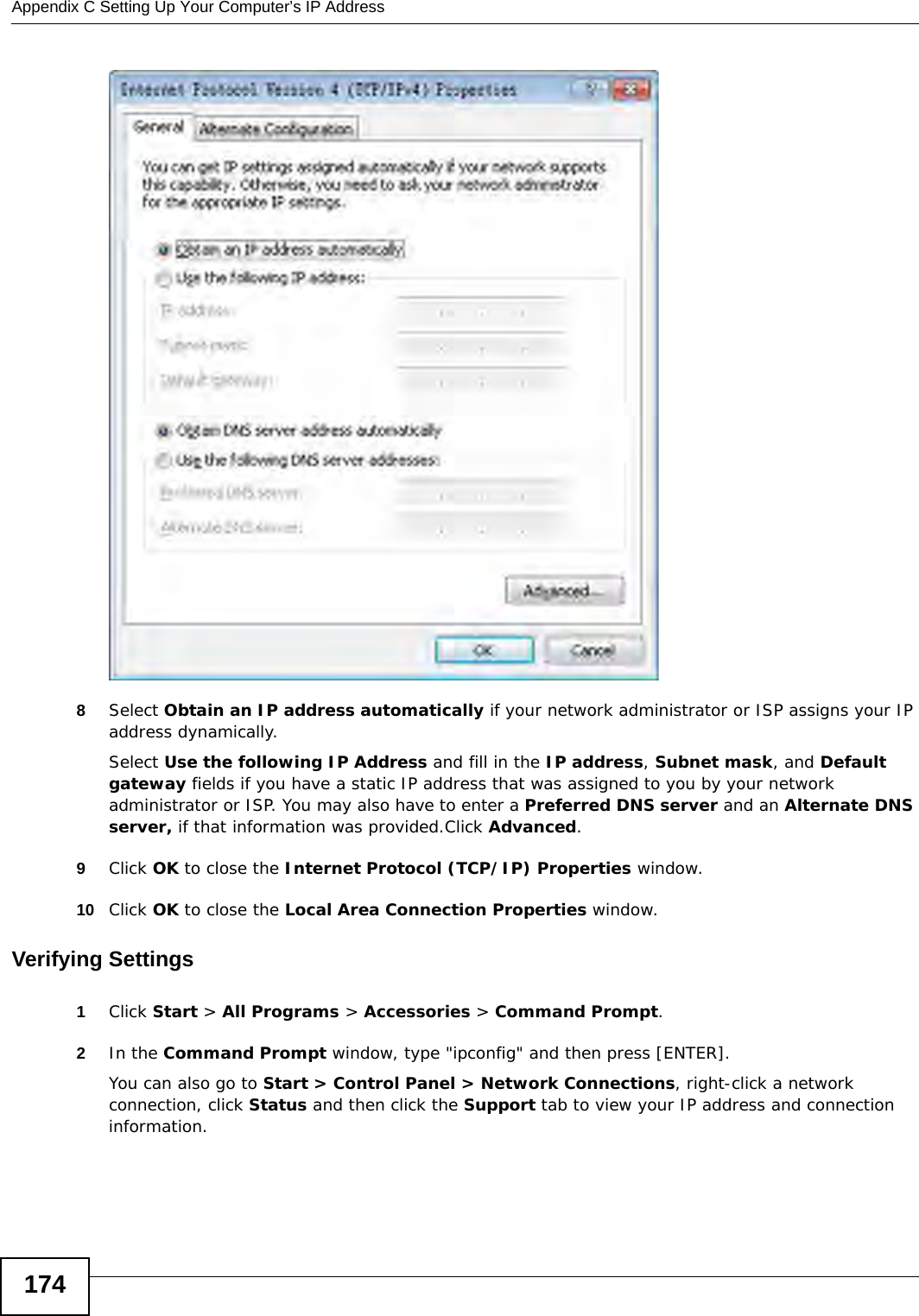 Appendix C Setting Up Your Computer’s IP Address1748Select Obtain an IP address automatically if your network administrator or ISP assigns your IP address dynamically.Select Use the following IP Address and fill in the IP address, Subnet mask, and Default gateway fields if you have a static IP address that was assigned to you by your network administrator or ISP. You may also have to enter a Preferred DNS server and an Alternate DNS server, if that information was provided.Click Advanced.9Click OK to close the Internet Protocol (TCP/IP) Properties window.10 Click OK to close the Local Area Connection Properties window.Verifying Settings1Click Start &gt; All Programs &gt; Accessories &gt; Command Prompt.2In the Command Prompt window, type &quot;ipconfig&quot; and then press [ENTER]. You can also go to Start &gt; Control Panel &gt; Network Connections, right-click a network connection, click Status and then click the Support tab to view your IP address and connection information.