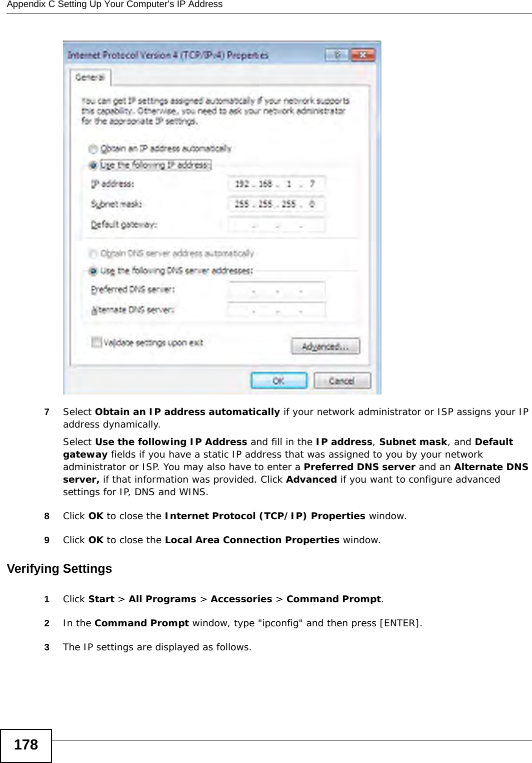 Appendix C Setting Up Your Computer’s IP Address1787Select Obtain an IP address automatically if your network administrator or ISP assigns your IP address dynamically.Select Use the following IP Address and fill in the IP address, Subnet mask, and Default gateway fields if you have a static IP address that was assigned to you by your network administrator or ISP. You may also have to enter a Preferred DNS server and an Alternate DNS server, if that information was provided. Click Advanced if you want to configure advanced settings for IP, DNS and WINS. 8Click OK to close the Internet Protocol (TCP/IP) Properties window.9Click OK to close the Local Area Connection Properties window.Verifying Settings1Click Start &gt; All Programs &gt; Accessories &gt; Command Prompt.2In the Command Prompt window, type &quot;ipconfig&quot; and then press [ENTER]. 3The IP settings are displayed as follows.