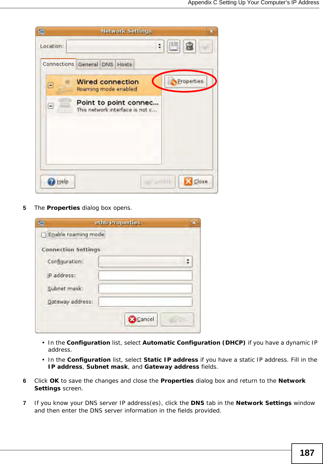  Appendix C Setting Up Your Computer’s IP Address1875The Properties dialog box opens.•In the Configuration list, select Automatic Configuration (DHCP) if you have a dynamic IP address.•In the Configuration list, select Static IP address if you have a static IP address. Fill in the IP address, Subnet mask, and Gateway address fields. 6Click OK to save the changes and close the Properties dialog box and return to the Network Settings screen. 7If you know your DNS server IP address(es), click the DNS tab in the Network Settings window and then enter the DNS server information in the fields provided. 