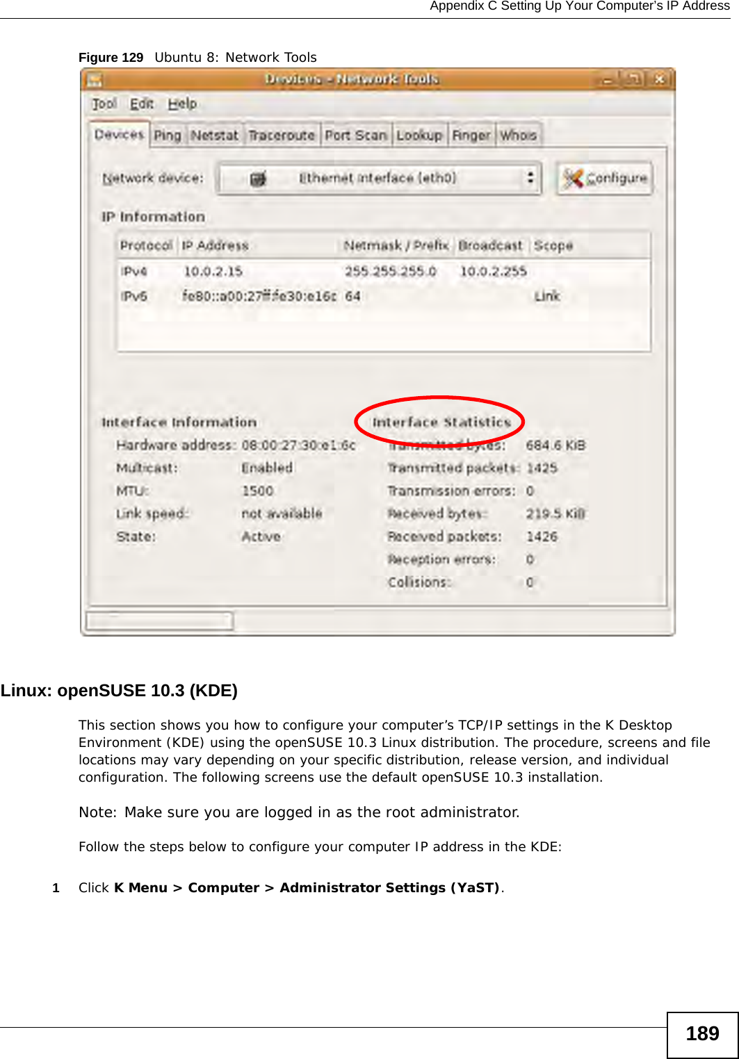  Appendix C Setting Up Your Computer’s IP Address189Figure 129   Ubuntu 8: Network ToolsLinux: openSUSE 10.3 (KDE)This section shows you how to configure your computer’s TCP/IP settings in the K Desktop Environment (KDE) using the openSUSE 10.3 Linux distribution. The procedure, screens and file locations may vary depending on your specific distribution, release version, and individual configuration. The following screens use the default openSUSE 10.3 installation.Note: Make sure you are logged in as the root administrator. Follow the steps below to configure your computer IP address in the KDE:1Click K Menu &gt; Computer &gt; Administrator Settings (YaST).