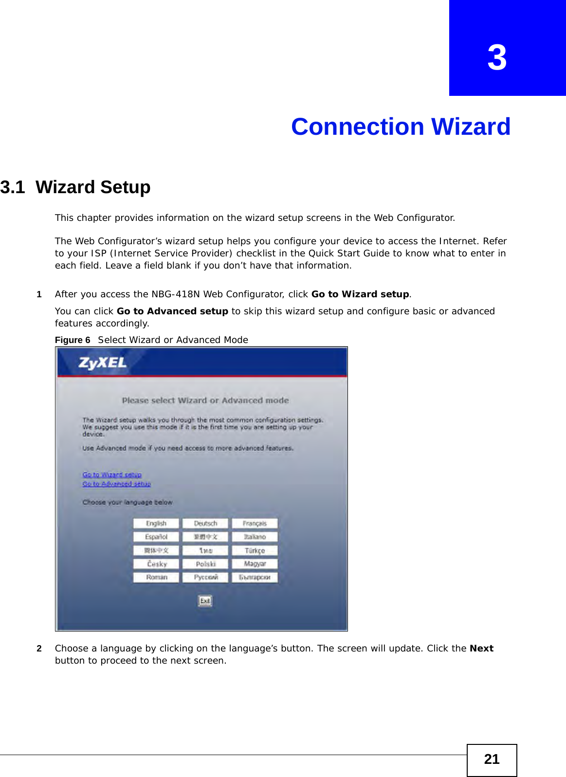 21CHAPTER   3Connection Wizard3.1  Wizard SetupThis chapter provides information on the wizard setup screens in the Web Configurator.The Web Configurator’s wizard setup helps you configure your device to access the Internet. Refer to your ISP (Internet Service Provider) checklist in the Quick Start Guide to know what to enter in each field. Leave a field blank if you don’t have that information.1After you access the NBG-418N Web Configurator, click Go to Wizard setup.You can click Go to Advanced setup to skip this wizard setup and configure basic or advanced features accordingly.Figure 6   Select Wizard or Advanced Mode2Choose a language by clicking on the language’s button. The screen will update. Click the Next button to proceed to the next screen.