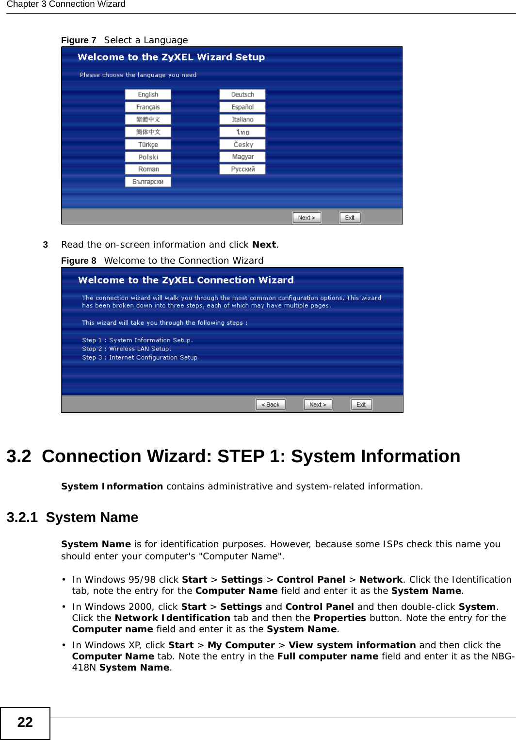 Chapter 3 Connection Wizard22Figure 7   Select a Language3Read the on-screen information and click Next.Figure 8   Welcome to the Connection Wizard3.2  Connection Wizard: STEP 1: System InformationSystem Information contains administrative and system-related information.3.2.1  System NameSystem Name is for identification purposes. However, because some ISPs check this name you should enter your computer&apos;s &quot;Computer Name&quot;. • In Windows 95/98 click Start &gt; Settings &gt; Control Panel &gt; Network. Click the Identification tab, note the entry for the Computer Name field and enter it as the System Name.• In Windows 2000, click Start &gt; Settings and Control Panel and then double-click System. Click the Network Identification tab and then the Properties button. Note the entry for the Computer name field and enter it as the System Name.• In Windows XP, click Start &gt; My Computer &gt; View system information and then click the Computer Name tab. Note the entry in the Full computer name field and enter it as the NBG-418N System Name.