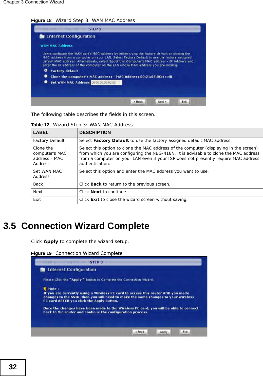 Chapter 3 Connection Wizard32Figure 18   Wizard Step 3: WAN MAC AddressThe following table describes the fields in this screen.3.5  Connection Wizard CompleteClick Apply to complete the wizard setup.Figure 19   Connection Wizard CompleteTable 12   Wizard Step 3: WAN MAC AddressLABEL DESCRIPTIONFactory Default Select Factory Default to use the factory assigned default MAC address.Clone the computer&apos;s MAC address - MAC AddressSelect this option to clone the MAC address of the computer (displaying in the screen) from which you are configuring the NBG-418N. It is advisable to clone the MAC address from a computer on your LAN even if your ISP does not presently require MAC address authentication. Set WAN MAC Address Select this option and enter the MAC address you want to use.Back Click Back to return to the previous screen.NextClick Next to continue. ExitClick Exit to close the wizard screen without saving.