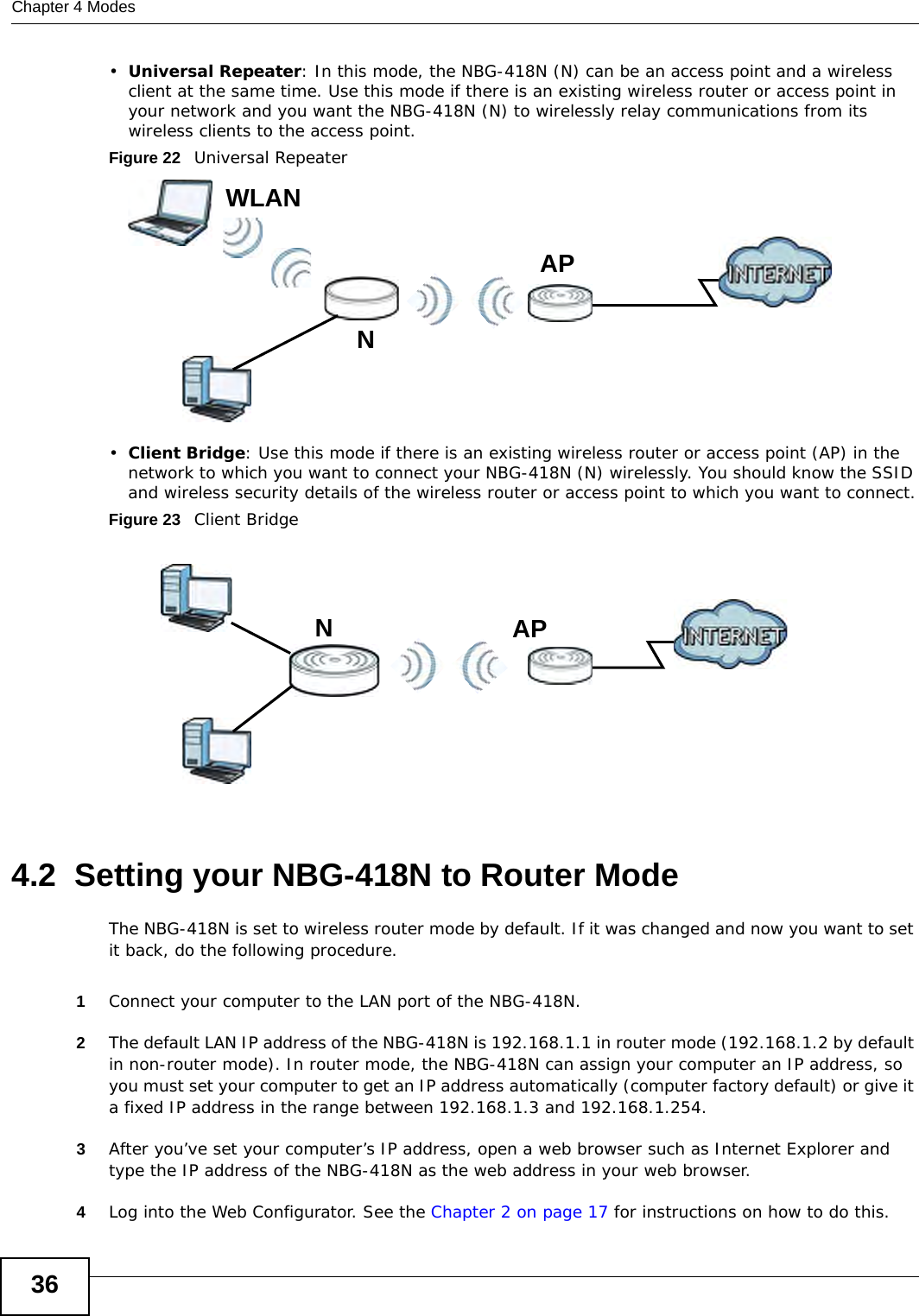 Chapter 4 Modes36•Universal Repeater: In this mode, the NBG-418N (N) can be an access point and a wireless client at the same time. Use this mode if there is an existing wireless router or access point in your network and you want the NBG-418N (N) to wirelessly relay communications from its wireless clients to the access point.Figure 22   Universal Repeater •Client Bridge: Use this mode if there is an existing wireless router or access point (AP) in the network to which you want to connect your NBG-418N (N) wirelessly. You should know the SSID and wireless security details of the wireless router or access point to which you want to connect.Figure 23   Client Bridge4.2  Setting your NBG-418N to Router ModeThe NBG-418N is set to wireless router mode by default. If it was changed and now you want to set it back, do the following procedure.1Connect your computer to the LAN port of the NBG-418N. 2The default LAN IP address of the NBG-418N is 192.168.1.1 in router mode (192.168.1.2 by default in non-router mode). In router mode, the NBG-418N can assign your computer an IP address, so you must set your computer to get an IP address automatically (computer factory default) or give it a fixed IP address in the range between 192.168.1.3 and 192.168.1.254.3After you’ve set your computer’s IP address, open a web browser such as Internet Explorer and type the IP address of the NBG-418N as the web address in your web browser.4Log into the Web Configurator. See the Chapter 2 on page 17 for instructions on how to do this.LEWNAPWLANLEWNAP