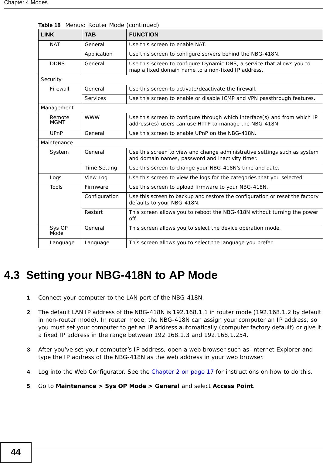 Chapter 4 Modes444.3  Setting your NBG-418N to AP Mode1Connect your computer to the LAN port of the NBG-418N. 2The default LAN IP address of the NBG-418N is 192.168.1.1 in router mode (192.168.1.2 by default in non-router mode). In router mode, the NBG-418N can assign your computer an IP address, so you must set your computer to get an IP address automatically (computer factory default) or give it a fixed IP address in the range between 192.168.1.3 and 192.168.1.254.3After you’ve set your computer’s IP address, open a web browser such as Internet Explorer and type the IP address of the NBG-418N as the web address in your web browser.4Log into the Web Configurator. See the Chapter 2 on page 17 for instructions on how to do this.5Go to Maintenance &gt; Sys OP Mode &gt; General and select Access Point.NATGeneral Use this screen to enable NAT.Application Use this screen to configure servers behind the NBG-418N.DDNS General Use this screen to configure Dynamic DNS, a service that allows you to map a fixed domain name to a non-fixed IP address.SecurityFirewall General Use this screen to activate/deactivate the firewall.Services Use this screen to enable or disable ICMP and VPN passthrough features.ManagementRemote MGMT WWWUse this screen to configure through which interface(s) and from which IP address(es) users can use HTTP to manage the NBG-418N.UPnPGeneral Use this screen to enable UPnP on the NBG-418N. MaintenanceSystem General Use this screen to view and change administrative settings such as system and domain names, password and inactivity timer.Time Setting Use this screen to change your NBG-418N’s time and date.Logs View Log Use this screen to view the logs for the categories that you selected.Tools Firmware Use this screen to upload firmware to your NBG-418N.Configuration Use this screen to backup and restore the configuration or reset the factory defaults to your NBG-418N. Restart This screen allows you to reboot the NBG-418N without turning the power off.Sys OP Mode General This screen allows you to select the device operation mode.Language Language This screen allows you to select the language you prefer.Table 18   Menus: Router Mode (continued)LINK TABFUNCTION